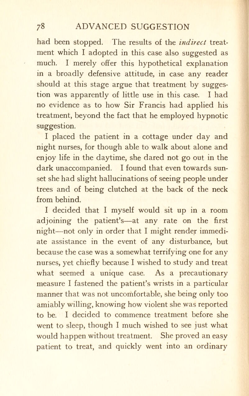 had been stopped. The results of the indirect treat¬ ment which I adopted in this case also suggested as much. I merely offer this hypothetical explanation in a broadly defensive attitude, in case any reader should at this stage argue that treatment by sugges¬ tion was apparently of little use in this case. I had no evidence as to how Sir Francis had applied his treatment, beyond the fact that he employed hypnotic suggestion. I placed the patient in a cottage under day and night nurses, for though able to walk about alone and enjoy life in the daytime, she dared not go out in the dark unaccompanied. I found that even towards sun¬ set she had slight hallucinations of seeing people under trees and of being clutched at the back of the neck from behind. I decided that I myself would sit up in a room adjoining the patient’s—at any rate on the first night—not only in order that I might render immedi¬ ate assistance in the event of any disturbance, but because the case was a somewhat terrifying one for any nurses, yet chiefly because I wished to study and treat what seemed a unique case. As a precautionary measure I fastened the patient’s wrists in a particular manner that was not uncomfortable, she being only too amiably willing, knowing how violent she was reported to be. I decided to commence treatment before she went to sleep, though I much wished to see just what would happen without treatment. She proved an easy patient to treat, and quickly went into an ordinary