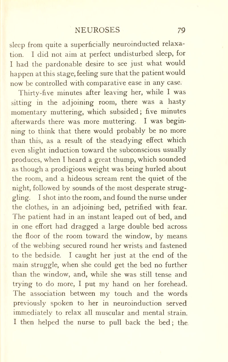 sleep from quite a superficially neuroinducted relaxa¬ tion. I did not aim at perfect undisturbed sleep, for I had the pardonable desire to see just what would happen at this stage, feeling sure that the patient would now be controlled with comparative ease in any case. Thirty-five minutes after leaving her, while I was sitting in the adjoining room, there was a hasty momentary muttering, which subsided; five minutes afterwards there was more muttering. I was begin¬ ning to think that there would probably be no more than this, as a result of the steadying effect which even slight induction toward the subconscious usually produces, when I heard a great thump, which sounded as though a prodigious weight was being hurled about the room, and a hideous scream rent the quiet of the night, followed by sounds of the most desperate strug¬ gling. I shot into the room, and found the nurse under the clothes, in an adjoining bed, petrified with fear. The patient had in an instant leaped out of bed, and in one effort had dragged a large double bed across the floor of the room toward the window, by means of the webbing secured round her wrists and fastened to the bedside. I caught her just at the end of the main struggle, when she could get the bed no further than the window, and, while she was still tense and trying to do more, I put my hand on her forehead. The association between my touch and the words previously spoken to her in neuroinduction served immediately to relax all muscular and mental strain. I then helped the nurse to pull back the bed; the