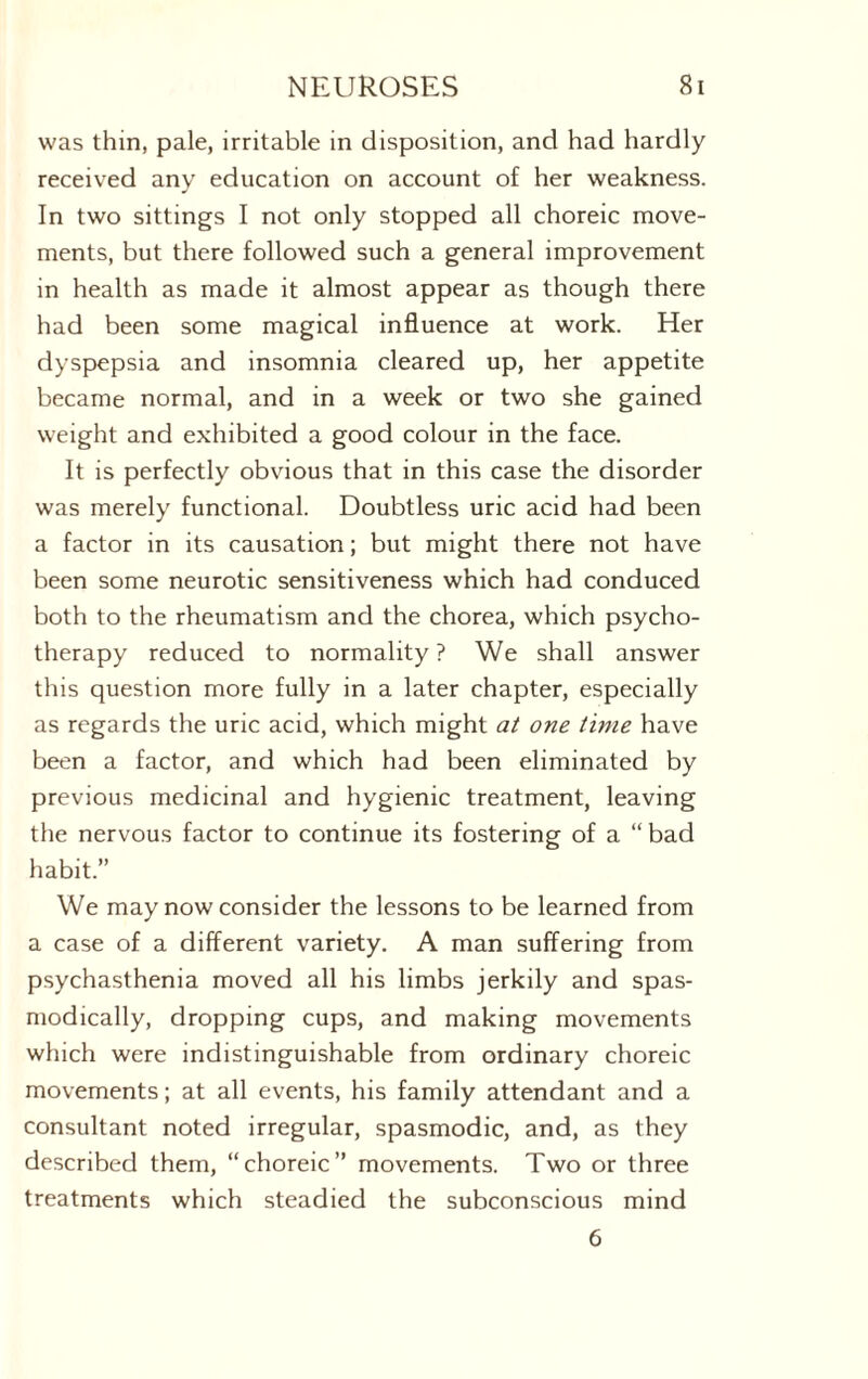 was thin, pale, irritable in disposition, and had hardly received any education on account of her weakness. In two sittings I not only stopped all choreic move¬ ments, but there followed such a general improvement in health as made it almost appear as though there had been some magical influence at work. Her dyspepsia and insomnia cleared up, her appetite became normal, and in a week or two she gained weight and exhibited a good colour in the face. It is perfectly obvious that in this case the disorder was merely functional. Doubtless uric acid had been a factor in its causation; but might there not have been some neurotic sensitiveness which had conduced both to the rheumatism and the chorea, which psycho¬ therapy reduced to normality ? We shall answer this question more fully in a later chapter, especially as regards the uric acid, which might at one time have been a factor, and which had been eliminated by previous medicinal and hygienic treatment, leaving the nervous factor to continue its fostering of a “ bad habit.” We may now consider the lessons to be learned from a case of a different variety. A man suffering from psychasthenia moved all his limbs jerkily and spas¬ modically, dropping cups, and making movements which were indistinguishable from ordinary choreic movements; at all events, his family attendant and a consultant noted irregular, spasmodic, and, as they described them, “choreic” movements. Two or three treatments which steadied the subconscious mind 6