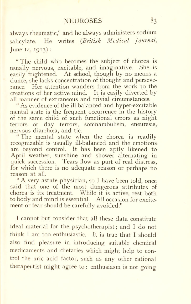 always rheumatic,” and he always administers sodium salicylate. He writes (British Medical Journal, June 14, 1913) : “ The child who becomes the subject of chorea is usually nervous, excitable, and imaginative. She is easily frightened. At school, though by no means a dunce, she lacks concentration of thought and perseve¬ rance. Her attention wanders from the work to the creations of her active mind. It is easily diverted by all manner of extraneous and trivial circumstances. “ As evidence of the ill-balanced and hyper-excitable mental state is the frequent occurrence in the history of the same child of such functional errors as night terrors or day terrors, somnambulism, eneuresis, nervous diarrhoea, and tic. “ The mental state when the chorea is readily recognizable is usually ill-balanced and the emotions are beyond control. It has been aptly likened to April weather, sunshine and shower alternating in quick succession. Tears flow as part of real distress, for which there is no adequate reason or perhaps no reason at all. “ A very astute physician, so I have been told, once said that one of the most dangerous attributes of chorea is its treatment. While it is active, rest both to body and mind is essential. All occasion for excite¬ ment or fear should be carefully avoided.” I cannot but consider that all these data constitute ideal material for the psychotherapist; and I do not think I am too enthusiastic. It is true that I should also find pleasure in introducing suitable chemical medicaments and dietaries which might help to con¬ trol the uric acid factor, such as any other rational therapeutist might agree to: enthusiasm is not going