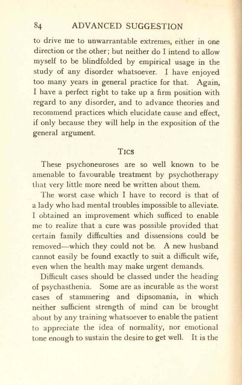 to drive me to unwarrantable extremes, either in one direction or the other; but neither do I intend to allow myself to be blindfolded by empirical usage in the study of any disorder whatsoever. I have enjoyed too many years in general practice for that. Again, I have a perfect right to take up a firm position with regard to any disorder, and to advance theories and recommend practices which elucidate cause and effect, if only because they will help in the exposition of the general argument. Tics These psychoneuroses are so well known to be amenable to favourable treatment by psychotherapy that very little more need be written about them. The worst case which I have to record is that of a lady who had mental troubles impossible to alleviate. I obtained an improvement which sufficed to enable me to realize that a cure was possible provided that certain family difficulties and dissensions could be removed—which they could not be. A new husband cannot easily be found exactly to suit a difficult wife, even when the health may make urgent demands. Difficult cases should be classed under the heading of psychasthenia. Some are as incurable as the worst cases of stammering and dipsomania, in which neither sufficient strength of mind can be brought about by any training whatsoever to enable the patient to appreciate the idea of normality, nor emotional tone enough to sustain the desire to get well. It is the