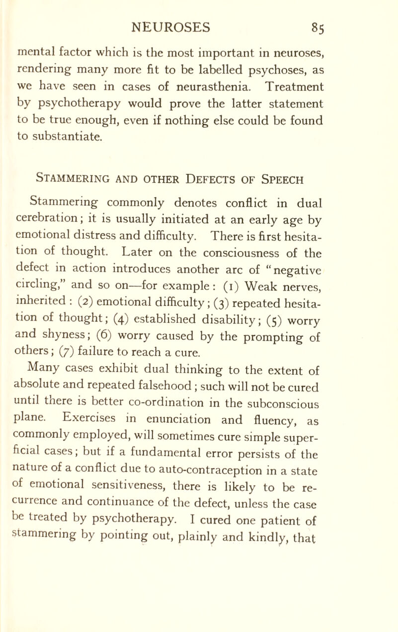 mental factor which is the most important in neuroses, rendering many more fit to be labelled psychoses, as we have seen in cases of neurasthenia. Treatment by psychotherapy would prove the latter statement to be true enough, even if nothing else could be found to substantiate. Stammering and other Defects of Speech Stammering commonly denotes conflict in dual cerebration; it is usually initiated at an early age by emotional distress and difficulty. There is first hesita¬ tion of thought. Later on the consciousness of the defect in action introduces another arc of “negative circling,” and so on—for example: (1) Weak nerves, inherited : (2) emotional difficulty ; (3) repeated hesita¬ tion of thought; (4) established disability; (5) worry and shyness; (6) worry caused by the prompting of others; (7) failure to reach a cure. Many cases exhibit dual thinking to the extent of absolute and repeated falsehood ; such will not be cured until tnere is better co-ordination in the subconscious plane. Exercises in enunciation and fluency, as commonly employed, will sometimes cure simple super¬ ficial cases; but if a fundamental error persists of the nature of a conflict due to auto-contraception in a state of emotional sensitiveness, there is likely to be re¬ currence and continuance of the defect, unless the case be treated by psychotherapy. I cured one patient of stammering by pointing out, plainly and kindly, that