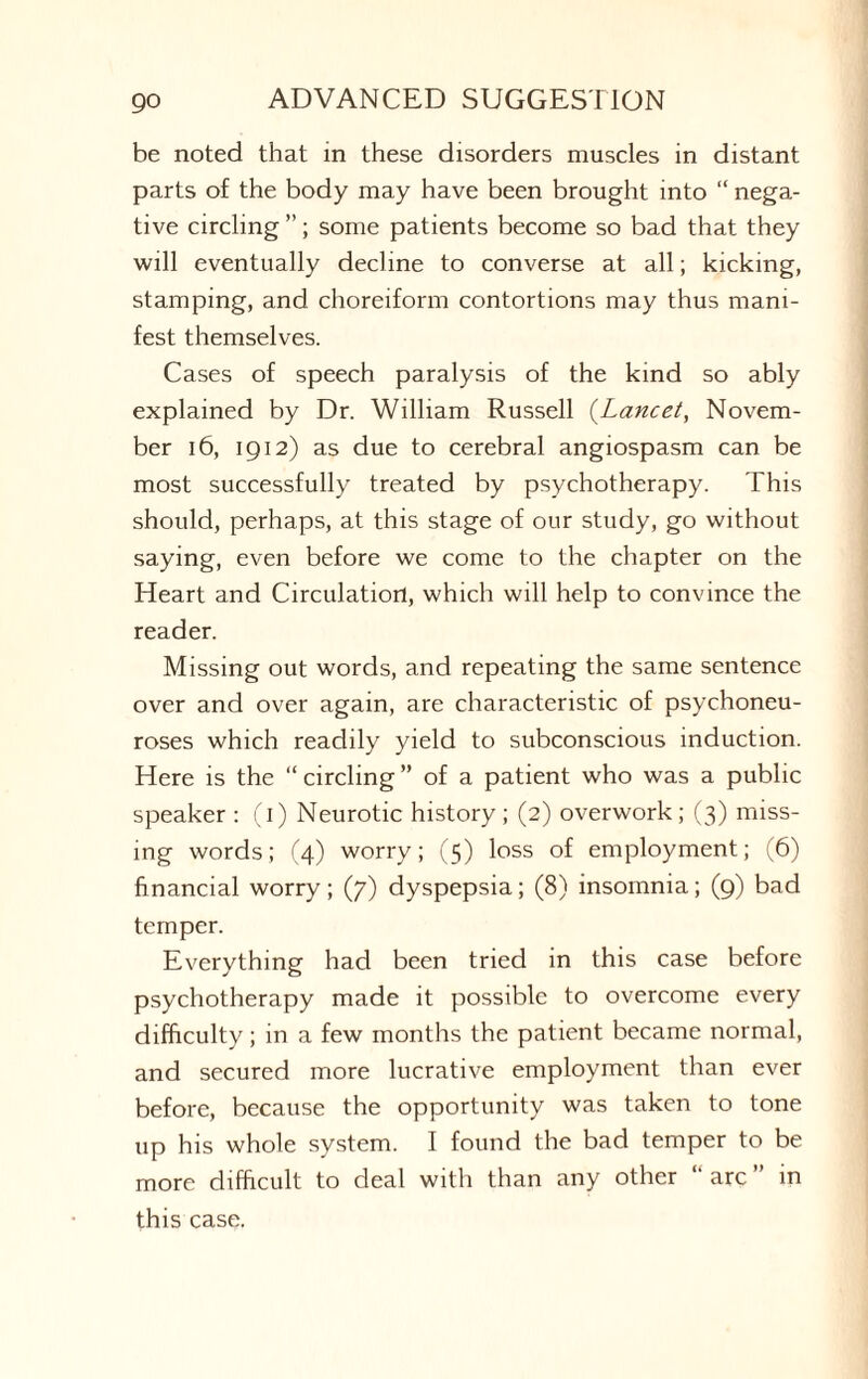 be noted that in these disorders muscles in distant parts of the body may have been brought into “ nega¬ tive circling ”; some patients become so bad that they will eventually decline to converse at all; kicking, stamping, and choreiform contortions may thus mani¬ fest themselves. Cases of speech paralysis of the kind so ably explained by Dr. William Russell (Lancet, Novem¬ ber 16, 1912) as due to cerebral angiospasm can be most successfully treated by psychotherapy. This should, perhaps, at this stage of our study, go without saying, even before we come to the chapter on the Heart and Circulation, which will help to convince the reader. Missing out words, and repeating the same sentence over and over again, are characteristic of psychoneu¬ roses which readily yield to subconscious induction. Here is the “circling” of a patient who was a public speaker : (1) Neurotic history ; (2) overwork; (3) miss¬ ing words; (4) worry; (5) loss of employment; (6) financial worry; (7) dyspepsia; (8) insomnia; (9) bad temper. Everything had been tried in this case before psychotherapy made it possible to overcome every difficulty; in a few months the patient became normal, and secured more lucrative employment than ever before, because the opportunity was taken to tone up his whole system. I found the bad temper to be more difficult to deal with than any other “ arc ” in this case.