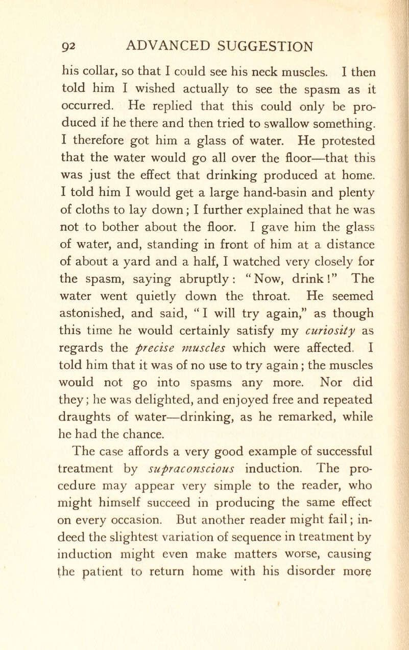 his collar, so that I could see his neck muscles. I then told him I wished actually to see the spasm as it occurred. He replied that this could only be pro¬ duced if he there and then tried to swallow something. I therefore got him a glass of water. He protested that the water would go all over the floor—that this was just the effect that drinking produced at home. I told him I would get a large hand-basin and plenty of cloths to lay down; I further explained that he was not to bother about the floor. I gave him the glass of water, and, standing in front of him at a distance of about a yard and a half, I watched very closely for the spasm, saying abruptly: “Now, drink!” The water went quietly down the throat. He seemed astonished, and said, “ I will try again,” as though this time he would certainly satisfy my curiosity as regards the precise muscles which were affected. I told him that it was of no use to try again; the muscles would not go into spasms any more. Nor did they; he was delighted, and enjoyed free and repeated draughts of water—drinking, as he remarked, while he had the chance. The case affords a very good example of successful treatment by supraconscious induction. The pro¬ cedure may appear very simple to the reader, who might himself succeed in producing the same effect on every occasion. But another reader might fail; in¬ deed the slightest variation of sequence in treatment by induction might even make matters worse, causing the patient to return home with his disorder more