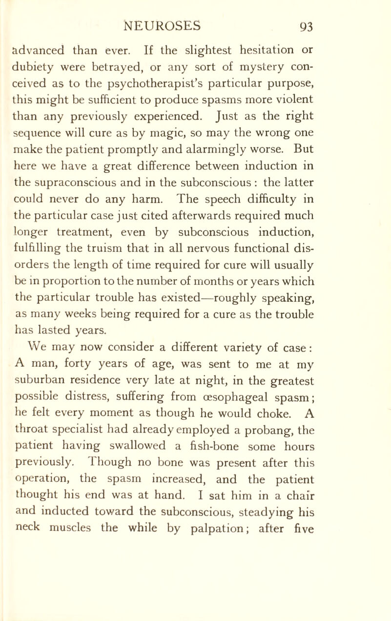 advanced than ever. If the slightest hesitation or dubiety were betrayed, or any sort of mystery con¬ ceived as to the psychotherapist’s particular purpose, this might be sufficient to produce spasms more violent than any previously experienced. Just as the right sequence will cure as by magic, so may the wrong one make the patient promptly and alarmingly worse. But here we have a great difference between induction in the supraconscious and in the subconscious : the latter could never do any harm. The speech difficulty in the particular case just cited afterwards required much longer treatment, even by subconscious induction, fulfilling the truism that in all nervous functional dis¬ orders the length of time required for cure will usually be in proportion to the number of months or years which the particular trouble has existed—roughly speaking, as many weeks being required for a cure as the trouble has lasted years. We may now consider a different variety of case: A man, forty years of age, was sent to me at my suburban residence very late at night, in the greatest possible distress, suffering from oesophageal spasm; he felt every moment as though he would choke. A throat specialist had already employed a probang, the patient having swallowed a fish-bone some hours previously. Though no bone was present after this operation, the spasm increased, and the patient thought his end was at hand. I sat him in a chair and inducted toward the subconscious, steadying his neck muscles the while by palpation; after five