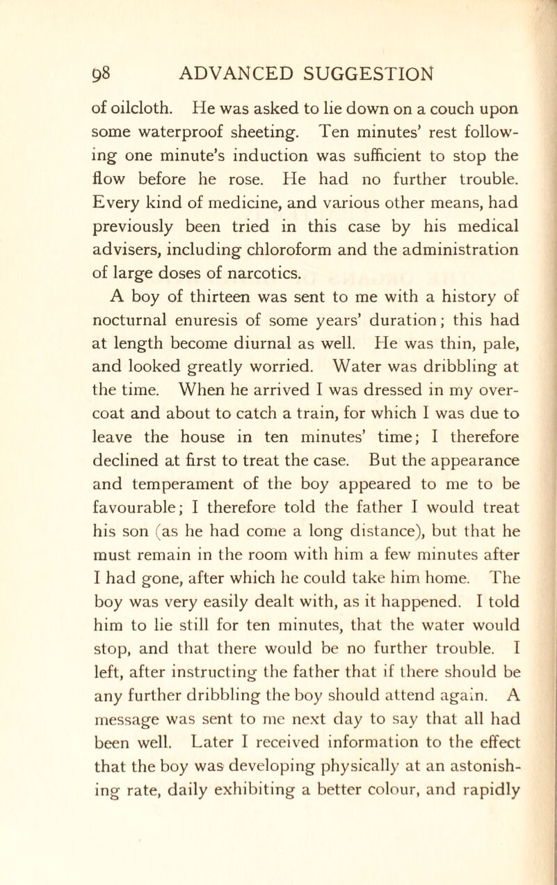 of oilcloth. He was asked to lie down on a couch upon some waterproof sheeting. Ten minutes’ rest follow¬ ing one minute’s induction was sufficient to stop the flow before he rose. He had no further trouble. Every kind of medicine, and various other means, had previously been tried in this case by his medical advisers, including chloroform and the administration of large doses of narcotics. A boy of thirteen was sent to me with a history of nocturnal enuresis of some years’ duration; this had at length become diurnal as well. He was thin, pale, and looked greatly worried. Water was dribbling at the time. When he arrived I was dressed in my over¬ coat and about to catch a train, for which I was due to leave the house in ten minutes’ time; I therefore declined at first to treat the case. But the appearance and temperament of the boy appeared to me to be favourable; I therefore told the father I would treat his son (as he had come a long distance), but that he must remain in the room with him a few minutes after I had gone, after which he could take him home. The boy was very easily dealt with, as it happened. I told him to lie still for ten minutes, that the water would stop, and that there would be no further trouble. I left, after instructing the father that if there should be any further dribbling the boy should attend again. A message was sent to me next day to say that all had been well. Later I received information to the effect that the boy was developing physically at an astonish¬ ing rate, daily exhibiting a better colour, and rapidly