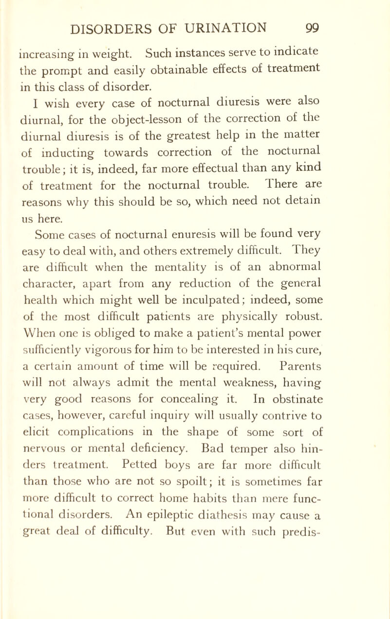 increasing in weight. Such instances serve to indicate the prompt and easily obtainable effects of treatment in this class of disorder. I wish every case of nocturnal diuresis were also diurnal, for the object-lesson of the correction of the diurnal diuresis is of the greatest help in the matter of inducting towards correction of the nocturnal trouble; it is, indeed, far more effectual than any kind of treatment for the nocturnal trouble. 1 here are reasons why this should be so, which need not detain us here. Some cases of nocturnal enuresis will be found very easy to deal with, and others extremely difficult. They are difficult when the mentality is of an abnormal character, apart from any reduction of the general health which might well be inculpated; indeed, some of the most difficult patients are physically robust. When one is obliged to make a patient’s mental power sufficiently vigorous for him to be interested in his cure, a certain amount of time will be required. Parents will not always admit the mental weakness, having very good reasons for concealing it. In obstinate cases, however, careful inquiry will usually contrive to elicit complications in the shape of some sort of nervous or mental deficiency. Bad temper also hin¬ ders treatment. Petted boys are far more difficult than those who are not so spoilt; it is sometimes far more difficult to correct home habits than mere func¬ tional disorders. An epileptic diathesis may cause a great deal of difficulty. But even with such predis-