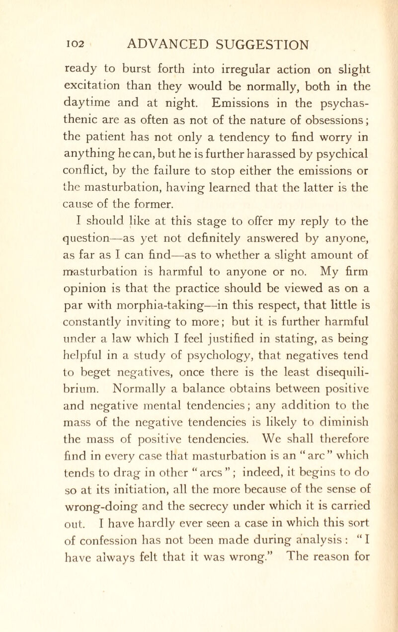 ready to burst forth into irregular action on slight excitation than they would be normally, both in the daytime and at night. Emissions in the psychas¬ thenic are as often as not of the nature of obsessions; the patient has not only a tendency to find worry in anything he can, but he is further harassed by psychical conflict, by the failure to stop either the emissions or the masturbation, having learned that the latter is the cause of the former. I should like at this stage to offer my reply to the question—as yet not definitely answered by anyone, as far as I can find—as to whether a slight amount of masturbation is harmful to anyone or no. My firm opinion is that the practice should be viewed as on a par with morphia-taking—in this respect, that little is constantly inviting to more; but it is further harmful under a law which I feel justified in stating, as being helpful in a study of psychology, that negatives tend to beget negatives, once there is the least disequili¬ brium. Normally a balance obtains between positive and negative mental tendencies; any addition to the mass of the negative tendencies is likely to diminish the mass of positive tendencies. We shall therefore find in every case that masturbation is an “arc” which tends to drag in other “arcs ”; indeed, it begins to do so at its initiation, all the more because of the sense of wrong-doing and the secrecy under which it is carried out. T have hardly ever seen a case in which this sort of confession has not been made during analysis : “ I have always felt that it was wrong.” The reason for