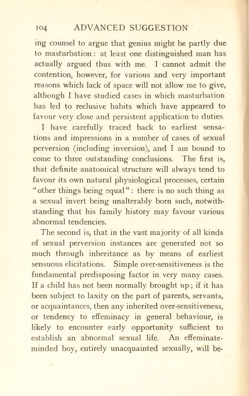 ing counsel to argue that genius might be partly due to masturbation : at least one distinguished man has actually argued thus with me. I cannot admit the contention, however, for various and very important reasons which lack of space will not allow me to give, although I have studied cases in which masturbation has led to reclusive habits which have appeared to favour very close and persistent application to duties. I have carefully traced back to earliest sensa¬ tions and impressions in a number of cases of sexual perversion (including inversion), and I am bound to come to three outstanding conclusions. The first is, that definite anatomical structure will always tend to favour its own natural physiological processes, certain “ other things being equal ” : there is no such thing as a sexual invert being unalterably born such, notwith¬ standing that his family history may favour various abnormal tendencies. The second is, that in the vast majority of all kinds of sexual perversion instances are generated not so much through inheritance as by means of earliest sensuous elicitations. Simple over-sensitiveness is the fundamental predisposing factor in very many cases. If a child has not been normally brought up; if it has been subject to laxity on the part of parents, servants, or acquaintances, then any inherited over-sensitiveness, or tendency to effeminacy in general behaviour, is likely to encounter early opportunity sufficient to establish an abnormal sexual life. An effeminate- minded boy, entirely unacquainted sexually, will be-