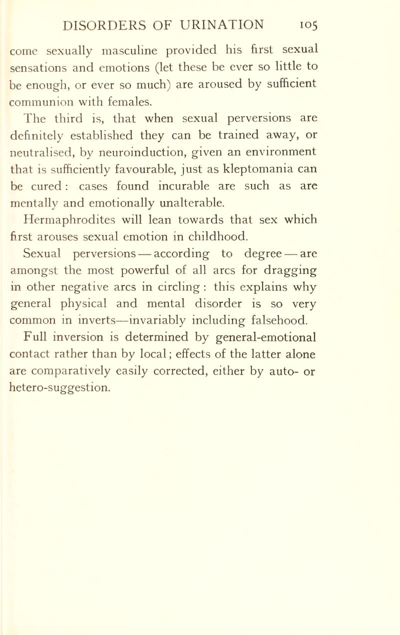 come sexually masculine provided his first sexual sensations and emotions (let these be ever so little to be enough, or ever so much) are aroused by sufficient communion with females. The third is, that when sexual perversions are definitely established they can be trained away, or neutralised, by neuroinduction, given an environment that is sufficiently favourable, just as kleptomania can be cured : cases found incurable are such as are mentally and emotionally unalterable. Hermaphrodites will lean towards that sex which first arouses sexual emotion in childhood. Sexual perversions — according to degree — are amongst the most powerful of all arcs for dragging in other negative arcs in circling : this explains why general physical and mental disorder is so very common in inverts—invariably including falsehood. Full inversion is determined by general-emotional contact rather than by local; effects of the latter alone are comparatively easily corrected, either by auto- or hetero-suggestion.