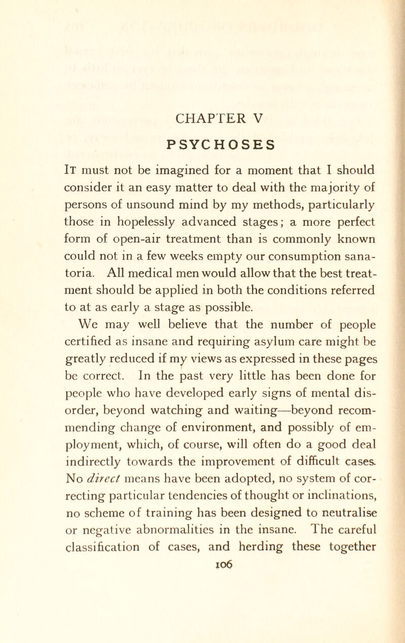 CHAPTER V PSYCHOSES It must not be imagined for a moment that I should consider it an easy matter to deal with the majority of persons of unsound mind by my methods, particularly those in hopelessly advanced stages; a more perfect form of open-air treatment than is commonly known could not in a few weeks empty our consumption sana¬ toria. All medical men would allow that the best treat¬ ment should be applied in both the conditions referred to at as early a stage as possible. We may well believe that the number of people certified as insane and requiring asylum care might be greatly reduced if my views as expressed in these pages be correct. In the past very little has been done for people who have developed early signs of mental dis¬ order, beyond watching and waiting—beyond recom¬ mending change of environment, and possibly of em¬ ployment, which, of course, will often do a good deal indirectly towards the improvement of difficult cases. No direct means have been adopted, no system of cor¬ recting particular tendencies of thought or inclinations, no scheme of training has been designed to neutralise or negative abnormalities in the insane. The careful classification of cases, and herding these together