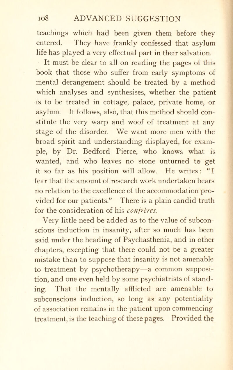 teachings which had been given them before they entered. They have frankly confessed that asylum life has played a very effectual part in their salvation. It must be clear to all on reading the pages of this book that those who suffer from early symptoms of mental derangement should be treated by a method which analyses and synthesises, whether the patient is to be treated in cottage, palace, private home, or asylum. It follows, also, that this method should con¬ stitute the very warp and woof of treatment at any stage of the disorder. We want more men with the broad spirit and understanding displayed, for exam¬ ple, by Dr. Bedford Pierce, who knows what is wanted, and who leaves no stone unturned to get it so far as his position will allow. He writes: “ I fear that the amount of research work undertaken bears no relation to the excellence of the accommodation pro¬ vided for our patients.” There is a plain candid truth for the consideration of his confreres. Very little need be added as to the value of subcon¬ scious induction in insanity, after so much has been said under the heading of Psychasthenia, and in other chapters, excepting that there could not Oe a greater mistake than to suppose that insanity is not amenable to treatment by psychotherapy—a common supposi¬ tion, and one even held by some psychiatrists of stand¬ ing. That the mentally afflicted are amenable to subconscious induction, so long as any potentiality of association remains in the patient upon commencing treatment, is the teaching of these pages. Provided the