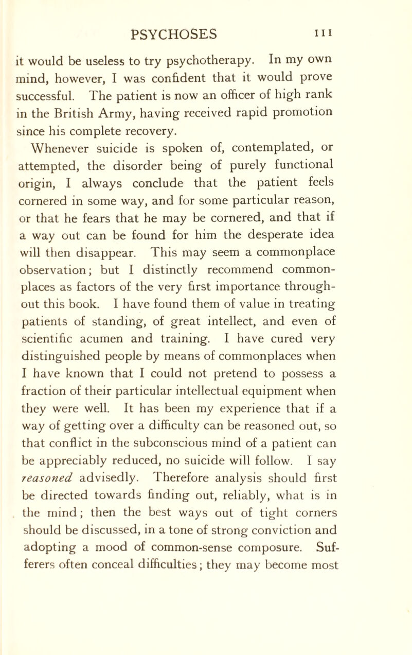 it would be useless to try psychotherapy. In my own mind, however, I was confident that it would prove successful. The patient is now an officer of high rank in the British Army, having received rapid promotion since his complete recovery. Whenever suicide is spoken of, contemplated, or attempted, the disorder being of purely functional origin, I always conclude that the patient feels cornered in some way, and for some particular reason, or that he fears that he may be cornered, and that if a way out can be found for him the desperate idea will then disappear. This may seem a commonplace observation; but I distinctly recommend common¬ places as factors of the very first importance through¬ out this book. I have found them of value in treating patients of standing, of great intellect, and even of scientific acumen and training. I have cured very distinguished people by means of commonplaces when I have known that I could not pretend to possess a fraction of their particular intellectual equipment when they were well. It has been my experience that if a way of getting over a difficulty can be reasoned out, so that conflict in the subconscious mind of a patient can be appreciably reduced, no suicide will follow. I say reasoned advisedly. Therefore analysis should first be directed towards finding out, reliably, what is in the mind; then the best ways out of tight corners should be discussed, in a tone of strong conviction and adopting a mood of common-sense composure. Suf¬ ferers often conceal difficulties; they may become most