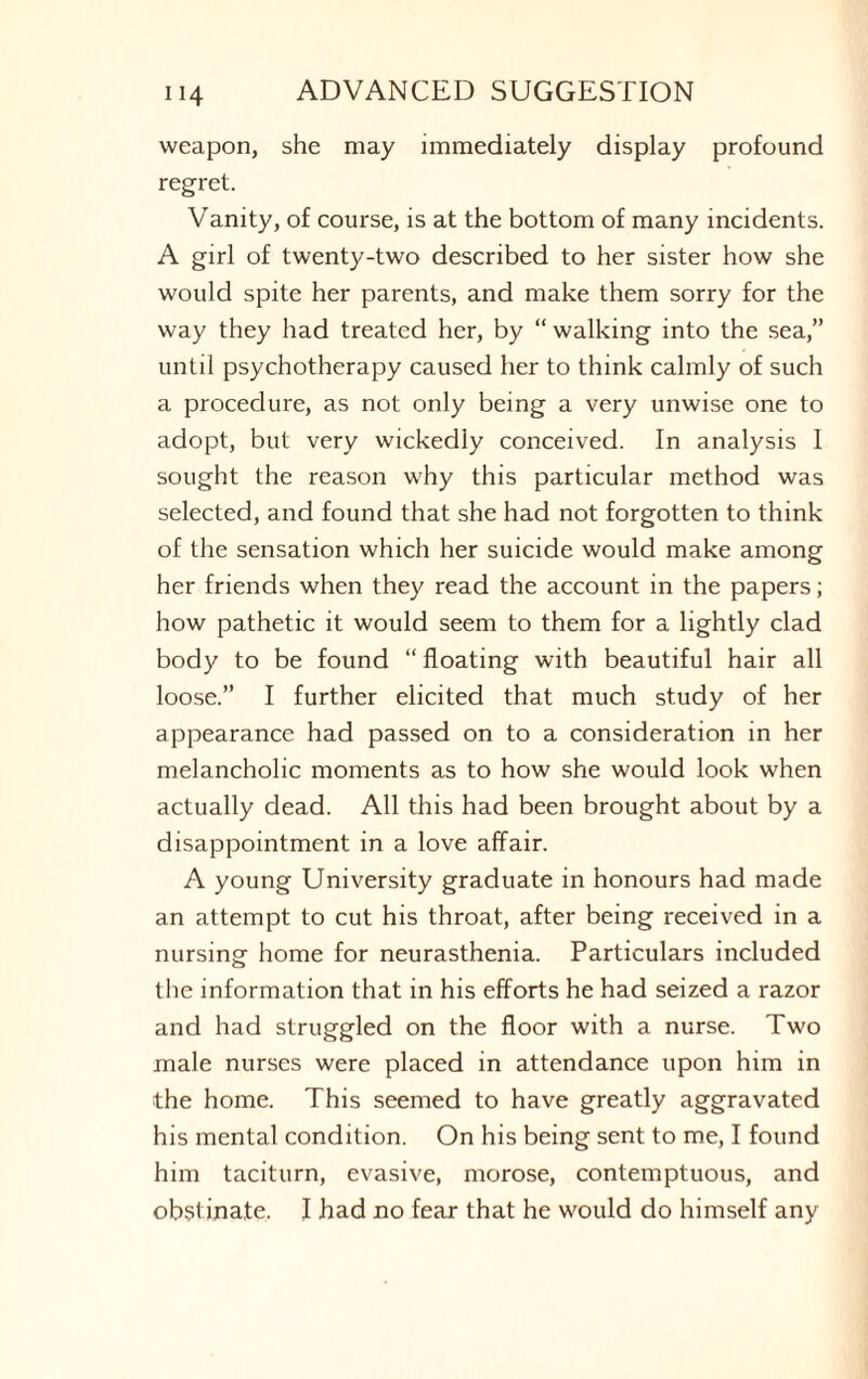 weapon, she may immediately display profound regret. Vanity, of course, is at the bottom of many incidents. A girl of twenty-two described to her sister how she would spite her parents, and make them sorry for the way they had treated her, by “ walking into the sea,” until psychotherapy caused her to think calmly of such a procedure, as not only being a very unwise one to adopt, but very wickedly conceived. In analysis I sought the reason why this particular method was selected, and found that she had not forgotten to think of the sensation which her suicide would make among her friends when they read the account in the papers; how pathetic it would seem to them for a lightly clad body to be found “ floating with beautiful hair all loose.” I further elicited that much study of her appearance had passed on to a consideration in her melancholic moments as to how she would look when actually dead. All this had been brought about by a disappointment in a love affair. A young University graduate in honours had made an attempt to cut his throat, after being received in a nursing home for neurasthenia. Particulars included the information that in his efforts he had seized a razor and had struggled on the floor with a nurse. Two male nurses were placed in attendance upon him in the home. This seemed to have greatly aggravated his mental condition. On his being sent to me, I found him taciturn, evasive, morose, contemptuous, and obstinate. I had no fear that he would do himself any