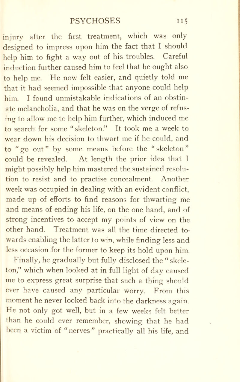 injury after the first treatment, which was only designed to impress upon him the fact that I should help him to fight a way out of his troubles. Careful induction further caused him to feel that he ought also to help me. He now felt easier, and quietly told me that it had seemed impossible that anyone could help him. I found unmistakable indications of an obstin¬ ate melancholia, and that he was on the verge of refus¬ ing to allow me to help him further, which induced me to search for some “skeleton.” It took me a week to wear down his decision to thwart me if he could, and to “ go out ” by some means before the “ skeleton ” could be revealed. At length the prior idea that I might possibly help him mastered the sustained resolu¬ tion to resist and to practise concealment. Another week was occupied in dealing with an evident conflict, made up of efforts to find reasons for thwarting me and means of ending his life, on the one hand, and of strong incentives to accept my points of view on the other hand. Treatment was all the time directed to¬ wards enabling the latter to win, while finding less and less occasion for the former to keep its hold upon him. Finally, he gradually but fully disclosed the “ skele¬ ton,” which when looked at in full light of day caused me to express great surprise that such a thing should ever have caused any particular worry. From this moment he never looked back into the darkness again. He not only got well, but in a few weeks felt better than he could ever remember, showing that he had been a victim of “nerves” practically all his life, and