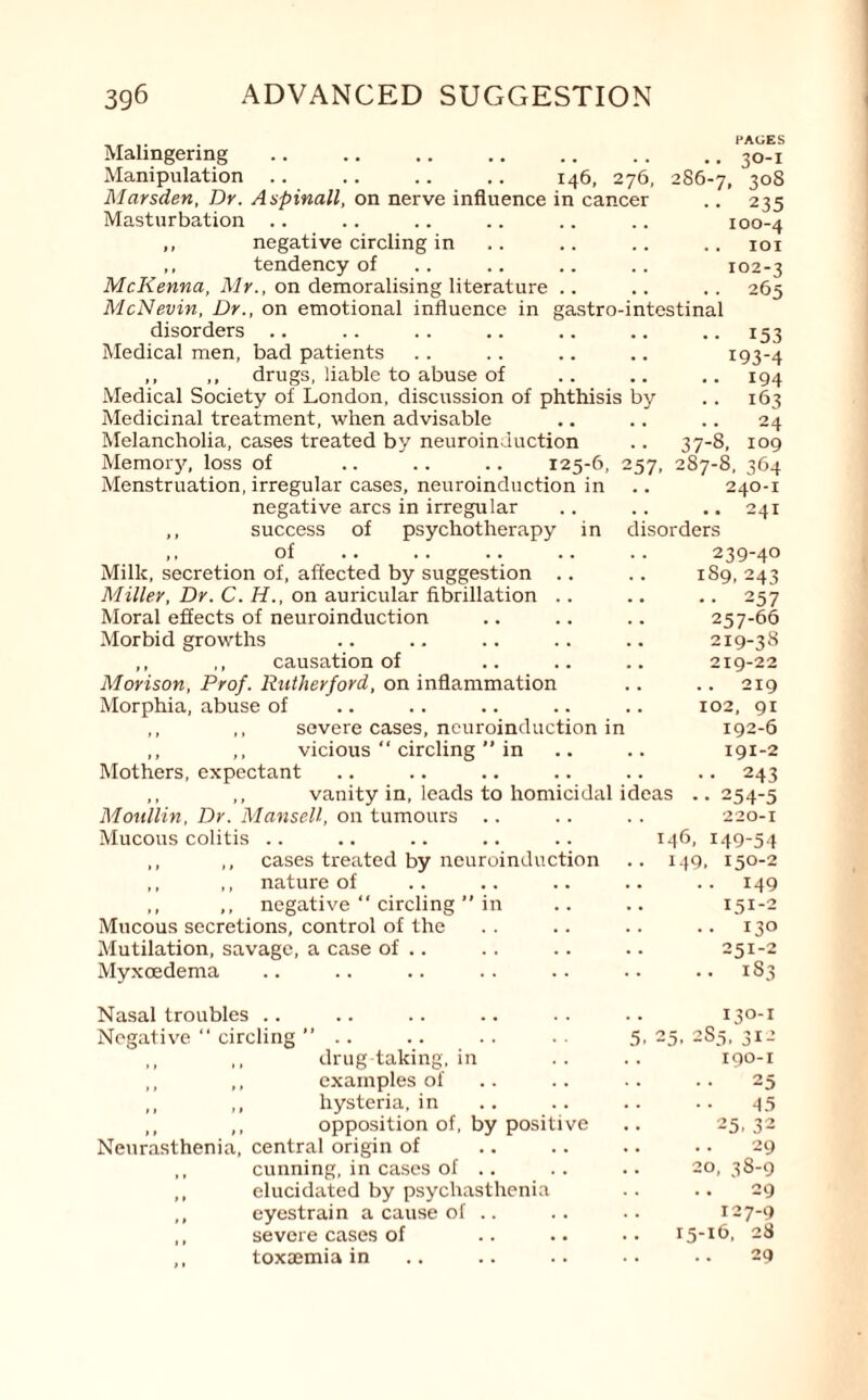 . PAGES Malingering.3o-i Manipulation .. .. .. .. 146, 276, 286-7, 3°8 Mcirsden, Dr. Aspinall, on nerve influence in cancer .. 235 Masturbation .. .. .. .. .. .. 100-4 ,, negative circling in .. .. .. .. 101 ,, tendency of .. .. .. .. 102-3 McKenna, Mr., on demoralising literature .. .. .. 265 McNevin, Dr., on emotional influence in gastro-intestinal disorders Medical men, bad patients ,, ,, drugs, liable to abuse of Medical Society of London, discussion of phthisis by Medicinal treatment, when advisable Melancholia, cases treated by neuroinauction Memory, loss of .. .. .. 125-6, Menstruation, irregular cases, neuroinduction in 257. negative arcs in irregular of psychotherapy in •• 153 193-4 • • 194 • • 163 24 37-8, 109 287-8, 364 .. 240-1 ..241 disorders 239-40 189,243 •• 257 257-66 219-38 219-22 .. .. 219 .. 102, 91 192-6 ,, success of Milk, secretion of, affected by suggestion .. Miller, Dr. C. H., on auricular fibrillation .. Moral effects of neuroinduction Morbid growths ,, ,, causation of Morison, Prof. Rutherford, on inflammation Morphia, abuse of ,, ,, severe cases, ncuroinduction in ,, ,, vicious “ circling ” in .. .. 191-2 Mothers, expectant .. .. .. .. .. .. 243 ,, ,, vanity in, leads to homicidal ideas ..254-5 Moullin, Dr. Mansell, on tumours .. .. .. 220-1 Mucous colitis .. .. .. .. .. 146, 149-54 ,, ,, cases treated by neuroinduction .. 149, 150-2 ,, ,, nature of .. .. .. .. .. 149 ,, ,, negative “ circling ” in .. .. 151-2 Mucous secretions, control of the .. .. .. .. 130 Mutilation, savage, a case of .. .. .. .. 251-2 Myxoedema .. .. .. .. .. .. .. 1S3 Nasal troubles .. Negative “ circling ” .. ,, ,, drug taking, in ,, ,, examples of ,, ,, hysteria, in ,, ,, opposition of, by positive Neurasthenia, central origin of ,, cunning, in cases of .. ,, elucidated by psychasthenia ,, eyestrain a cause of .. ,, severe cases of ,, toxaemia in 130-1 5, 25, 2S5, 312 190-1 25 45 25,32 29 20, 38-9 29 127-9 15-16, 28 29