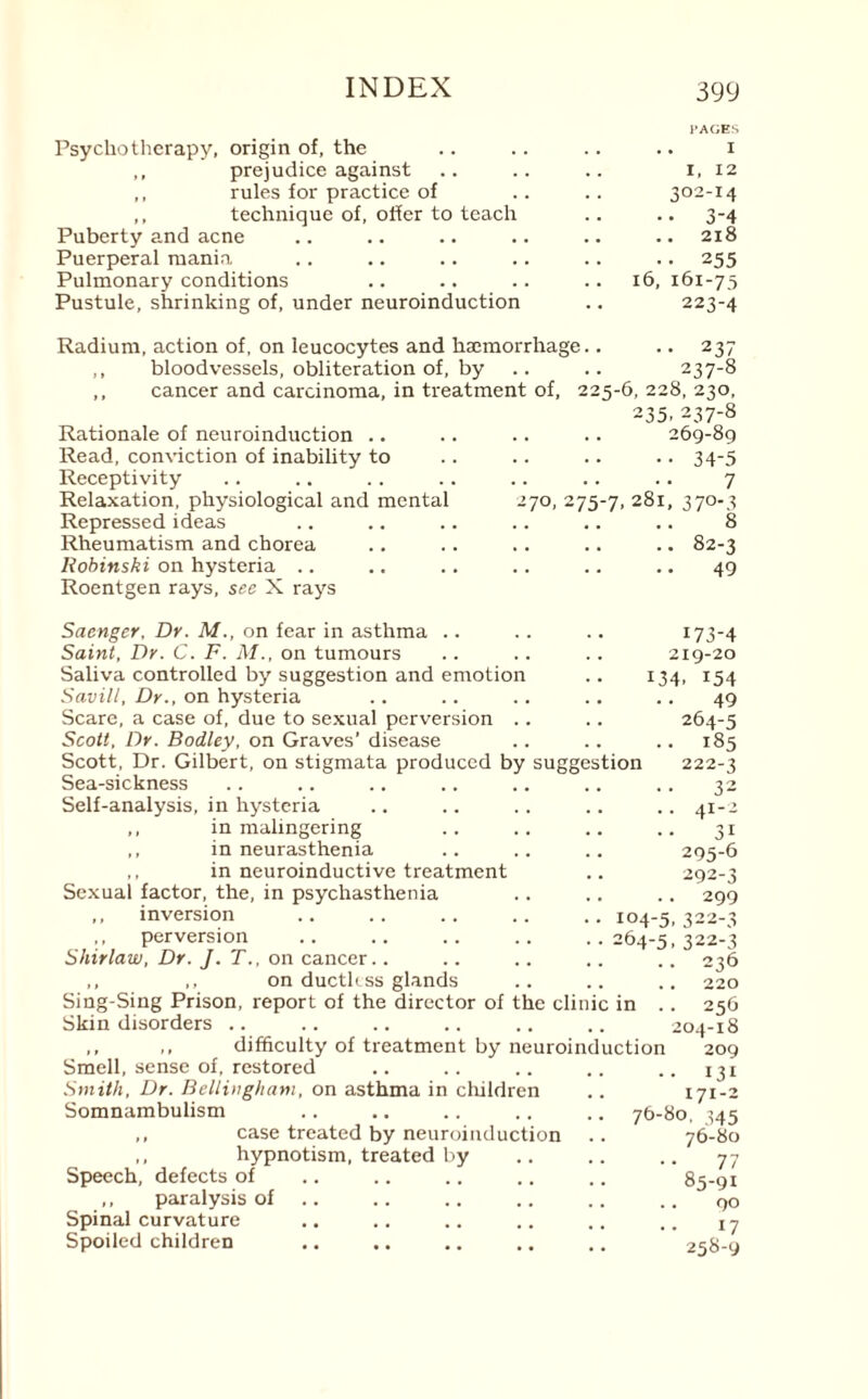 Psychotherapy, origin of, the ,, prejudice against ,, rules for practice of ,, technique of, offer to teach Puberty and acne Puerperal mania Pulmonary conditions Pustule, shrinking of, under neuroinduction I’ACES .. I I, 12 302-14 •• 3-4 .. 218 • • 255 16, 161-75 223-4 237 237-8 Radium, action of, on leucocytes and haemorrhage ,, bloodvessels, obliteration of, by ,, cancer and carcinoma, in treatment of, 225-6, 228, 230, 235. 237-8 Rationale of neuroinduction .. Read, conviction of inability to Receptivity Relaxation, physiological and mental Repressed ideas Rheumatism and chorea Robinski on hysteria .. Roentgen rays, see X rays 269-89 .34-5 . 7 270, 275-7, 281, 370-3 . 8 .. 82-3 .49 Saenger, Dr. M., on fear in asthma Saint, Dr. C. F. M., on tumours Saliva controlled by suggestion and emotion Savilt, Dr., on hysteria Scare, a case of, due to sexual perversion Scott, Dr. Bodley, on Graves’ disease Scott, Dr. Gilbert, on stigmata produced by suggestion Sea-sickness Self-analysis, in hysteria ,, in malingering ,, in neurasthenia ,, in neuroinductive treatment Sexual factor, the, in psychasthenia ,, inversion ,, perversion Shirlaw, Dr. J. T., on cancer.. ,, ,, on ductkss glands Sing-Sing Prison, report of the director of the clinic in Skin disorders .. 104-5 264-5 173-4 219-20 134. i54 49 264-5 .. 185 222-3 32 .. 41-2 3i 295-6 292-3 299 322-3 322-3 236 220 256 204-18 ,, ,, difficulty of treatment by neuroinduction 209 Smell, sense of, restored .. .. .. .. .. 131 Smith, Dr. Bellingham, on asthma in children .. 171-2 Somnambulism .. .. .. .. 76-80, ^45 ,, case treated by neuroinduction .. 76-80 ,, hypnotism, treated by .. .. .. 77 Speech, defects of .. .. .. .. .. 85-91 ,, paralysis of .. .. .. .. .. q0 Spinal curvature .. .. .. .. .. iy Spoiled children .. .. .. .. .. 258-9