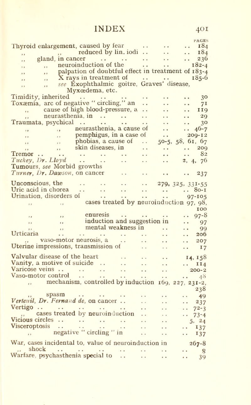 PAGES Thyroid enlargement, caused by fear .. .. .. 184 ,, reduced by lin. iodi .. .. .. 184 gland, in cancer .. .. .. .. .. 236 ,, neuroinduction of the .. .. 182-4 ,, palpation of doubtful effect in treatment of 183-4 X rays in treatment of see Exophthalmic goitre, Graves’ disease Myxcedema, etc. Timidity, inherited Toxaemia, arc of negative “ circling,” an ,, cause of high blood-pressure, a ,, neurasthenia, in Traumata, psychical .. neurasthenia, a cause of pemphigus, in a case of phobias, a cause of .. 50-5, 58, skin diseases, in 185-6 Tremor .. Tuckey, Dr. Lloyd Tumours, see Morbid growths Turner, Dr. Dawson, on cancer 3° 7i 119 29 3° 46-7 209-12 61, 67 .. 209 82 2. 4. 76 •• 237 Unconscious, the Uric acid in chorea Urination, disorders of .279. 325, 331-55 .. 80-1 . 97-105 cases treated by neuroinduction 97, 98, 100 ,, ,, enuresis .. .. .. .. 97-8 ,, ,, induction and suggestion in .. 97 ,, ,, mental weakness in .. .. 99 Urticaria .. .. .. .. .. .. .. 206 ,, vaso-motor neurosis, a .. .. .. .. 207 Uterine impressions, transmission of .. .. 17 Valvular disease of the heart Vanity, a motive of suicide .. Varicose veins .. Vaso-motor control ,, mechanism, controlled by induction ,, spasm Verteuil, Dr. Fernand de, on cancer Vertigo .. ,, cases treated by neuroinduction .. Vicious circles .. Visceroptosis ,, negative “ circling ” in 14.158 .. ix4 .. 200-2 48 169, 227, 231-2, 238 49 ..237 •• 72-3 • • 73-4 5. 24 ••137 •• 137 War, cases incidental to, value of neuroinduction in ,, shock Warfare, psychasthenia special to 267-8 8 39