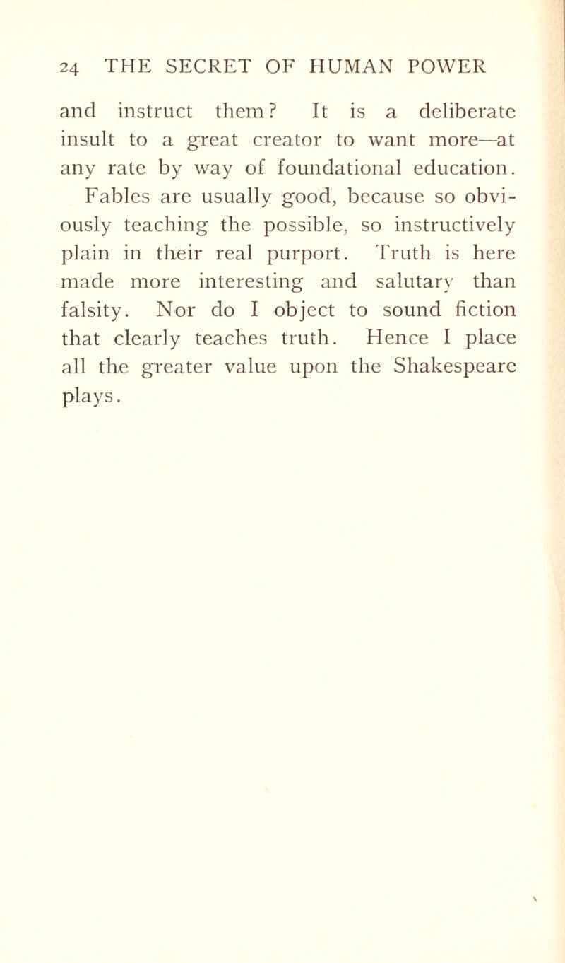 and instruct them? It is a deliberate insult to a great creator to want more—at any rate by way of foundational education. Fables are usually good, because so obvi¬ ously teaching the possible, so instructively plain in their real purport. Truth is here made more interesting and salutary than falsity. Nor do I object to sound fiction that clearly teaches truth. Hence I place all the greater value upon the Shakespeare plays.