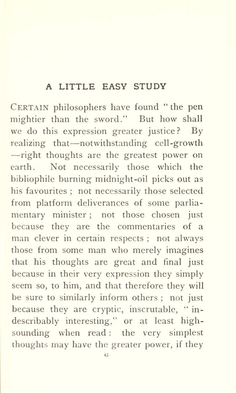 Certain philosophers have found “ the pen mightier than the sword.” But how shall we do this expression greater justice? By- realizing that—notwithstanding cell-growth —right thoughts are the greatest power on earth. Not necessarily those which the bibliophile burning midnight-oil picks out as his favourites ; not necessarily those selected from platform deliverances of some parlia¬ mentary minister ; not those chosen just because they are the commentaries of a man clever in certain respects ; not always those from some man who merely imagines that his thoughts are great and final just because in their very expression they simply seem so, to him, and that therefore they will be sure to similarly inform others ; not just because they are cryptic, inscrutable, “ in¬ describably interesting,” or at least high- sounding when read : the very simplest thoughts may have the greater power, if they