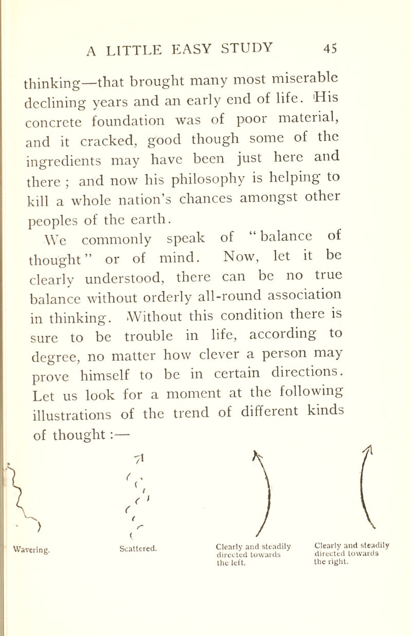 thinking—that brought many most miserable declining years and an early end of life. 'His concrete foundation was of pooi material, and it cracked, good though some of the ingredients may have been just here and there ; and now his philosophy is helping to kill a whole nation’s chances amongst other peoples of the earth. We commonly speak of “ balance of thought” or of mind. Now, let it be clearly understood, there can be no tiue balance without orderly all-round association in thinking. Without this condition there is sure to be trouble in life, accoiding to degree, no matter how clever a person may prove himself to be in certain directions. Let us look for a moment at the following illustrations of the trend of different kinds of thought :— Wavering. Scattered. Clearly and steadily directed towards the left. Clearly and steadily directed towards the right.