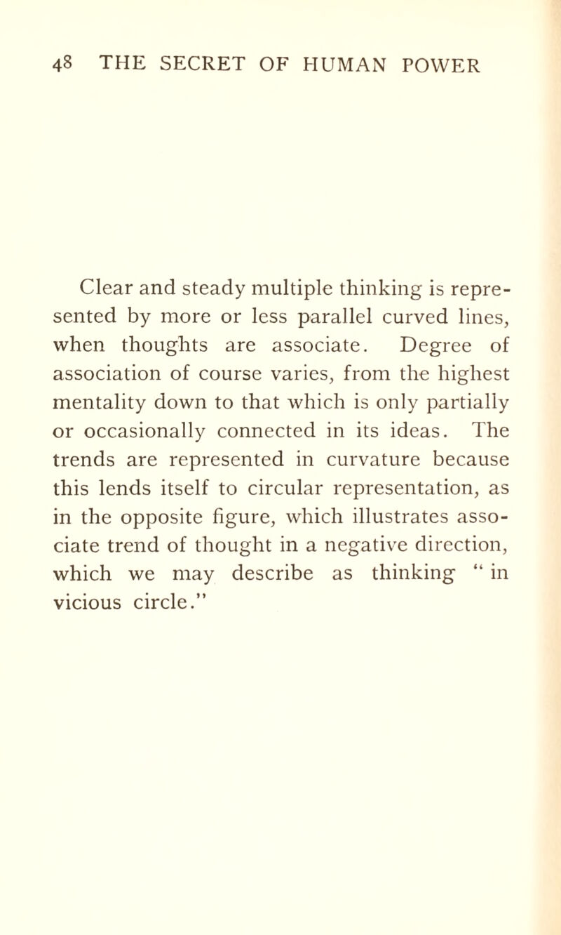 Clear and steady multiple thinking is repre¬ sented by more or less parallel curved lines, when thoughts are associate. Degree of association of course varies, from the highest mentality down to that which is only partially or occasionally connected in its ideas. The trends are represented in curvature because this lends itself to circular representation, as in the opposite figure, which illustrates asso¬ ciate trend of thought in a negative direction, which we may describe as thinking “ in vicious circle.”