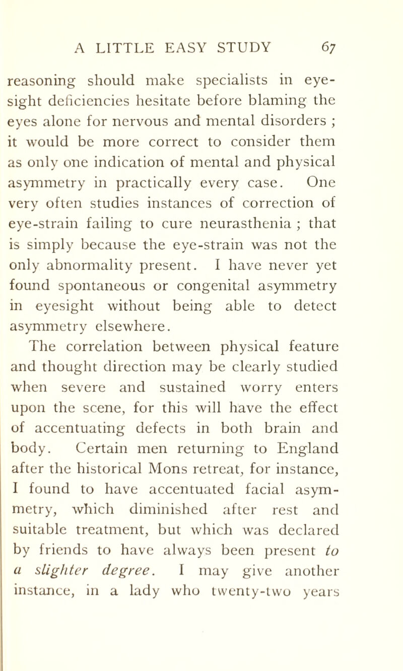 reasoning should make specialists in eye¬ sight deficiencies hesitate before blaming the eyes alone for nervous and mental disorders ; it would be more correct to consider them as only one indication of mental and physical asymmetry in practically every case. One very often studies instances of correction of eye-strain failing to cure neurasthenia ; that is simply because the eye-strain was not the only abnormality present. I have never yet found spontaneous or congenital asymmetry in eyesight without being able to detect asymmetry elsewhere. The correlation between physical feature and thought direction may be clearly studied when severe and sustained worry enters upon the scene, for this will have the effect of accentuating defects in both brain and body. Certain men returning to England after the historical Mons retreat, for instance, I found to have accentuated facial asym¬ metry, which diminished after rest and suitable treatment, but which was declared by friends to have always been present to a slighter degree. I may give another instance, in a lady who twenty-two years