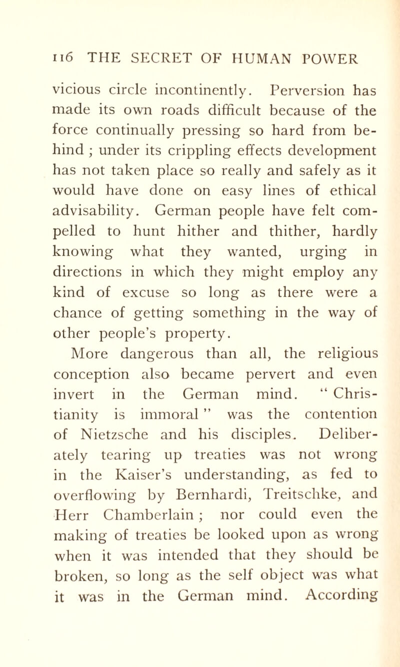 vicious circle incontinently. Perversion has made its own roads difficult because of the force continually pressing so hard from be¬ hind ; under its crippling effects development has not taken place so really and safely as it would have done on easy lines of ethical advisability. German people have felt com¬ pelled to hunt hither and thither, hardly knowing what they wanted, urging in directions in which they might employ any kind of excuse so long as there were a chance of getting something in the way of other people’s property. More dangerous than all, the religious conception also became pervert and even invert in the German mind. “ Chris¬ tianity is immoral ” was the contention of Nietzsche and his disciples. Deliber¬ ately tearing up treaties was not wrong in the Kaiser’s understanding, as fed to overflowing by Bernhardi, Treitschke, and Herr Chamberlain ; nor could even the making of treaties be looked upon as wrong when it was intended that they should be broken, so long as the self object was what it was in the German mind. According