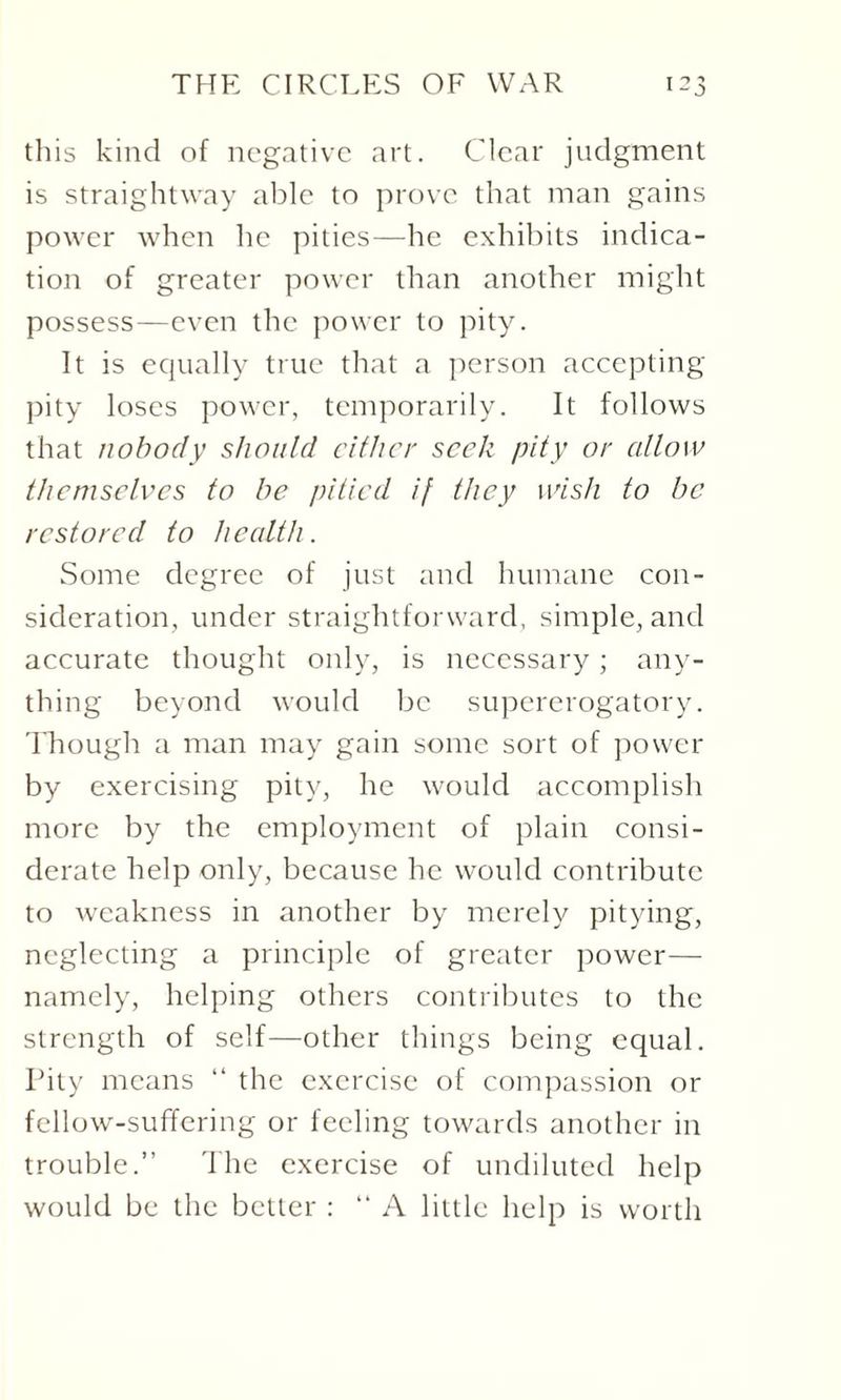 this kind of negative art. Clear judgment is straightway able to prove that man gains power when he pities—he exhibits indica¬ tion of greater power than another might possess—even the power to pity. It is equally true that a person accepting pity loses power, temporarily. It follows that nobody should either seek pity or allow themselves to be pitied if they wish to be restored to health. Some degree of just and humane con¬ sideration, under straightforward, simple, and accurate thought only, is necessary; any¬ thing beyond would be supererogatory. Though a man may gain some sort of power by exercising pity, he would accomplish more by the employment of plain consi¬ derate help only, because he would contribute to weakness in another by merely pitying, neglecting a principle of greater power— namely, helping others contributes to the strength of self—other things being equal. Pity means “ the exercise of compassion or fellow-suffering or feeling towards another in trouble.” The exercise of undiluted help would be the better : “ A little help is worth