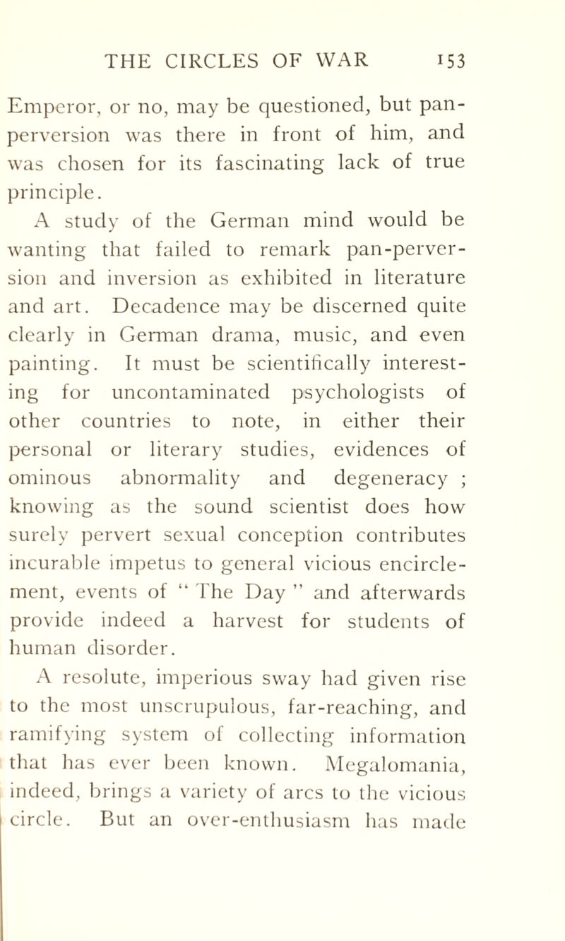 Emperor, or no, may be questioned, but pan¬ perversion was there in front of him, and was chosen for its fascinating lack of true principle. A study of the German mind would be wanting that failed to remark pan-perver¬ sion and inversion as exhibited in literature and art. Decadence may be discerned quite clearly in German drama, music, and even painting. It must be scientifically interest¬ ing for uncontaminated psychologists of other countries to note, in either their personal or literary studies, evidences of ominous abnormality and degeneracy ; knowing as the sound scientist does how surely pervert sexual conception contributes incurable impetus to general vicious encircle¬ ment, events of “ The Day ” and afterwards provide indeed a harvest for students of human disorder. A resolute, imperious sway had given rise to the most unscrupulous, far-reaching, and ramifying system of collecting information that has ever been known. Megalomania, indeed, brings a variety of arcs to the vicious circle. But an over-enthusiasm has made