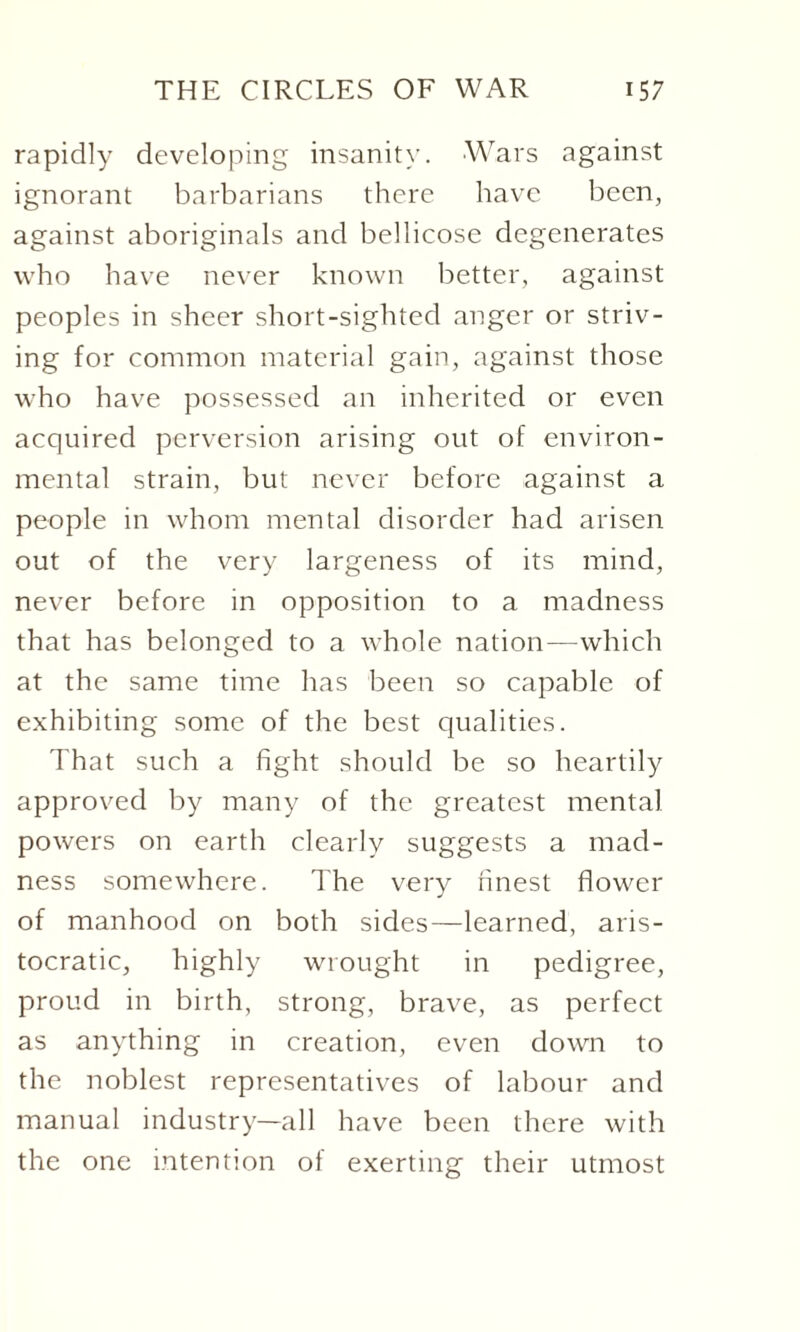rapidly developing insanity. Wars against ignorant barbarians there have been, against aboriginals and bellicose degenerates who have never known better, against peoples in sheer short-sighted anger or striv¬ ing for common material gain, against those who have possessed an inherited or even acquired perversion arising out of environ¬ mental strain, but never before against a people in whom mental disorder had arisen out of the very largeness of its mind, never before in opposition to a madness that has belonged to a whole nation—which at the same time has been so capable of exhibiting some of the best qualities. That such a fight should be so heartily approved by many of the greatest mental powers on earth clearly suggests a mad¬ ness somewhere. The very finest flower of manhood on both sides—learned, aris¬ tocratic, highly wrought in pedigree, proud in birth, strong, brave, as perfect as anything in creation, even down to the noblest representatives of labour and manual industry—all have been there with the one intention of exerting their utmost