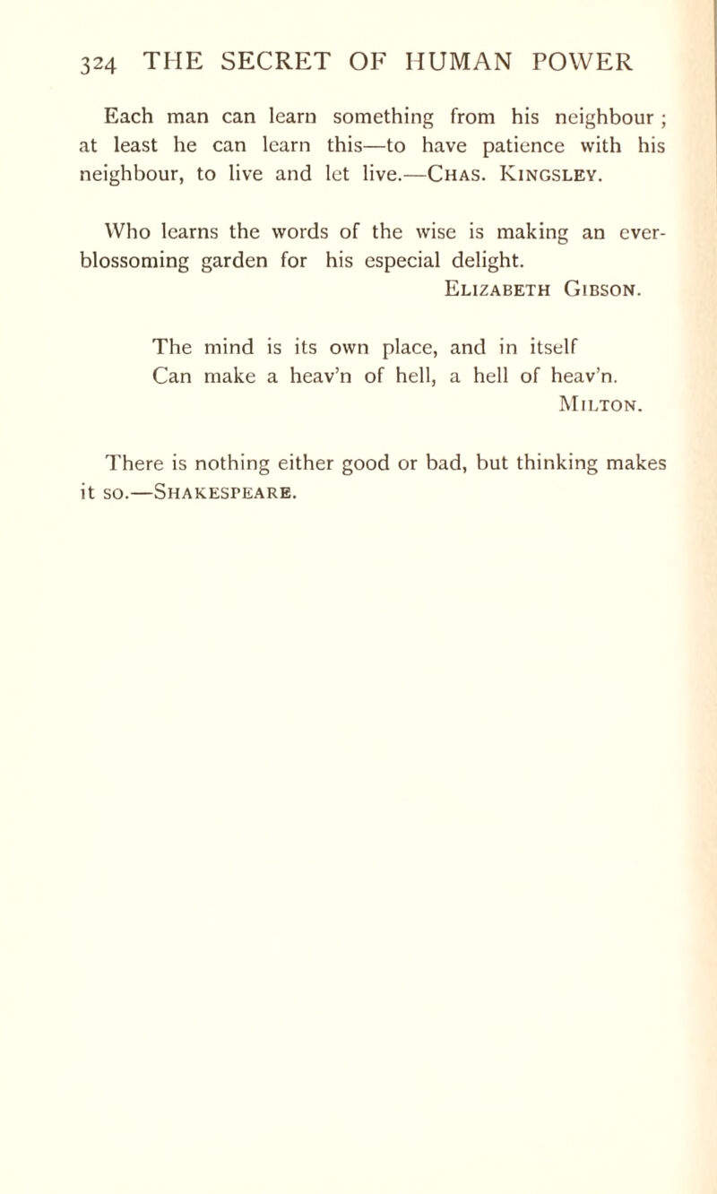 Each man can learn something from his neighbour; at least he can learn this—to have patience with his neighbour, to live and let live.—Chas. Kingsley. Who learns the words of the wise is making an ever- blossoming garden for his especial delight. Elizabeth Gibson. The mind is its own place, and in itself Can make a heav’n of hell, a hell of heav’n. Milton. There is nothing either good or bad, but thinking makes it so.—Shakespeare.