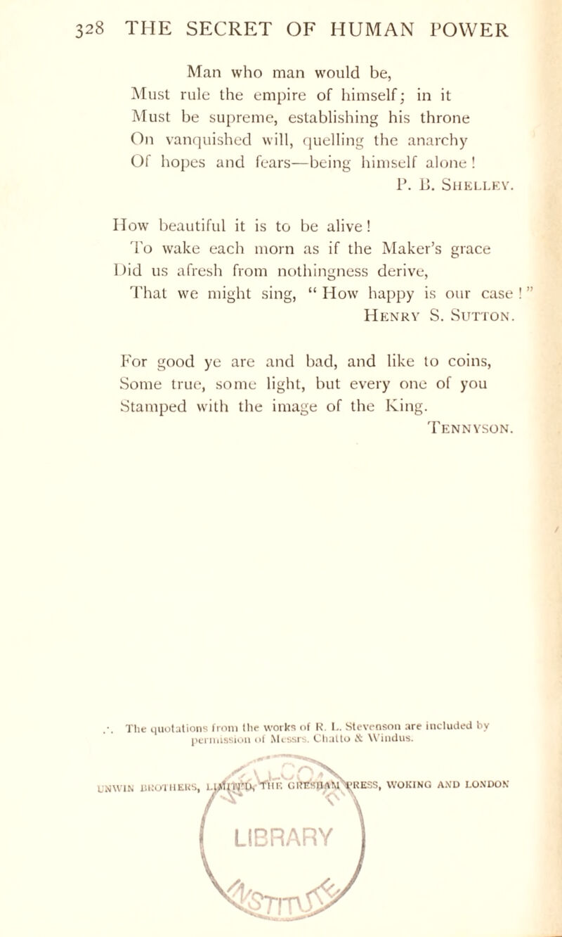 Man who man would be, Must rule the empire of himself; in it Must be supreme, establishing his throne On vanquished will, quelling the anarchy Of hopes and fears—being himself alone! P. i>. Shelley. How beautiful it is to be alive! To wake each morn as if the Maker’s grace Did us afresh from nothingness derive, That we might sing, “ How happy is our case Henry S. Sutton. For good ye are and bad, and like to coins, Some true, some light, but every one of you Stamped with the image of the King. Tennyson. The quotations from the works of R. L. Stevenson are included by permission of Messrs. Chalto Windus. UNWIN BROTHERS, L WOKING AND LONDON