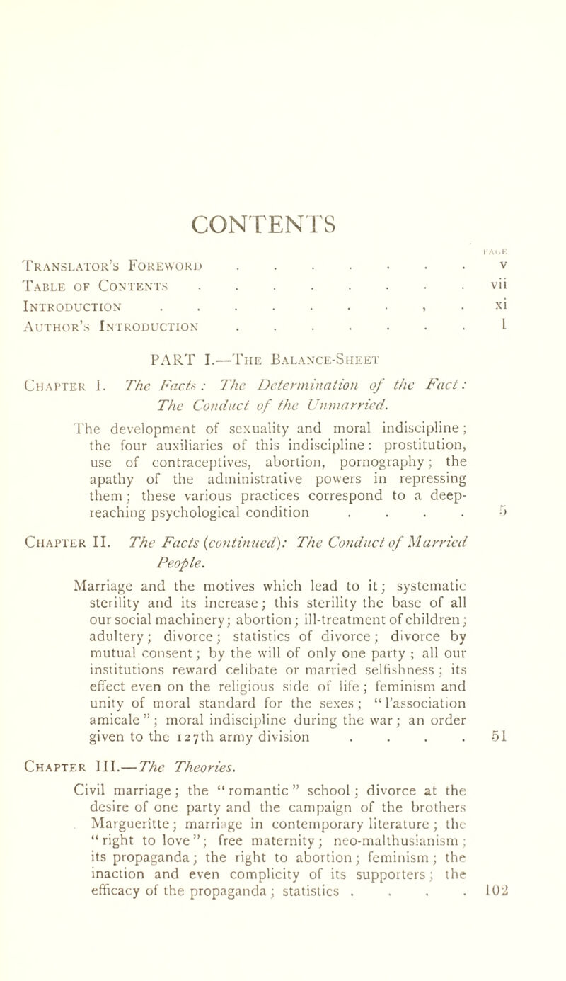 CONTENTS l’Ali K Translator’s Foreword.v Table of Contents ........ vii Introduction . . ....... xi Author’s Introduction ....... 1 PART I.—The Balance-Sheet Chapter I. The Facts: The Determination of the Fact: The Conduct of the Unmarried. The development of sexuality and moral indiscipline ; the four auxiliaries of this indiscipline : prostitution, use of contraceptives, abortion, pornography ; the apathy of the administrative powers in repressing them ; these various practices correspond to a deep- reaching psychological condition .... 5 Chapter II. The Facts {continued): The Conduct of Married People. Marriage and the motives which lead to it; systematic sterility and its increase; this sterility the base of all our social machinery; abortion; ill-treatment of children; adultery ; divorce ; statistics of divorce ; divorce by mutual consent ; by the will of only one party ; all our institutions reward celibate or married selfishness ; its effect even on the religious side of life ; feminism and unity of moral standard for the sexes; “l’association amicale”; moral indiscipline during the war; an order given to the 127th army division . . . .51 Chapter III.—The Theories. Civil marriage; the “romantic” school; divorce at the desire of one party and the campaign of the brothers Margueritte; marriage in contemporary literature ; the “right to love”; free maternity; neo-malthusianism ; its propaganda; the right to abortion; feminism; the inaction and even complicity of its supporters; the efficacy of the propaganda ; statistics . . . .102