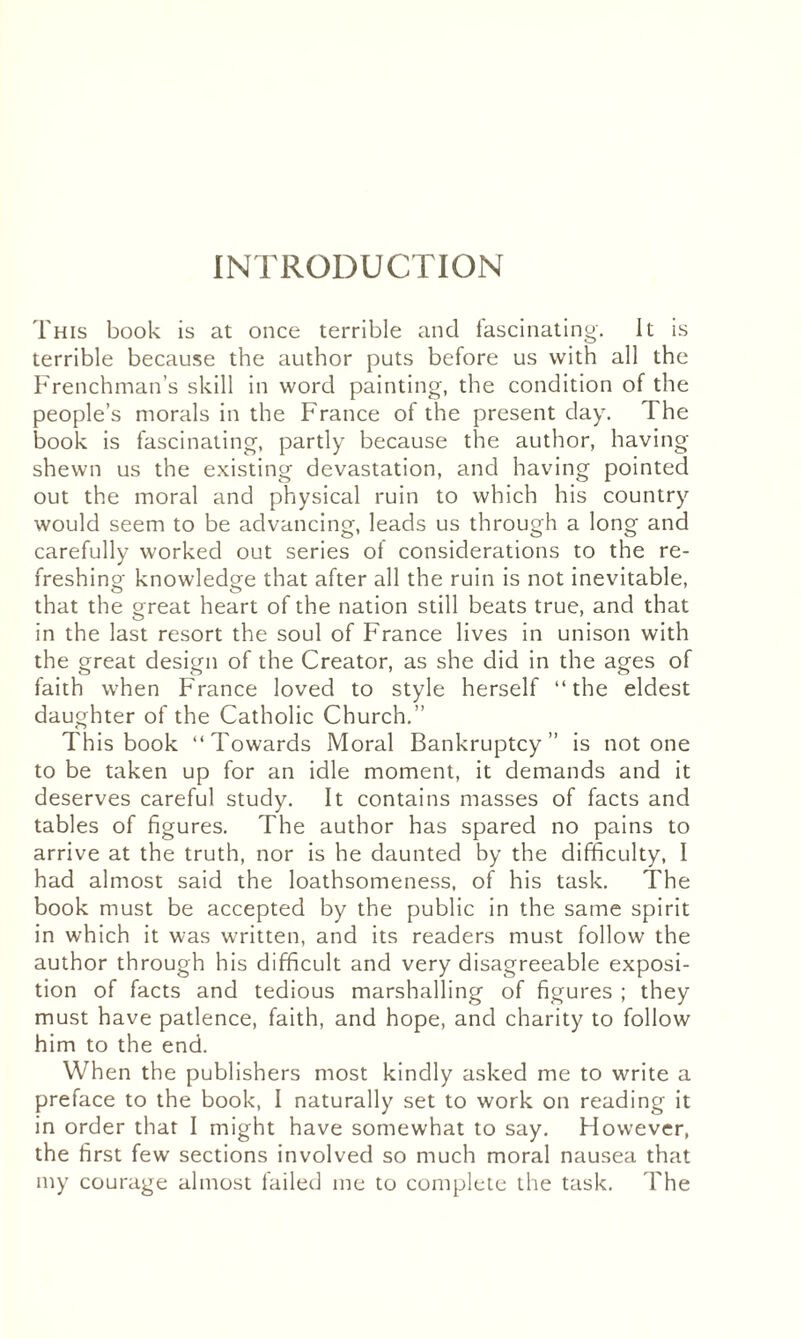 INTRODUCTION This book is at once terrible and fascinating. It is terrible because the author puts before us with all the Frenchman’s skill in word painting, the condition of the people’s morals in the France of the present day. The book is fascinating, partly because the author, having- shewn us the existing devastation, and having pointed out the moral and physical ruin to which his country would seem to be advancing, leads us through a long and carefully worked out series ot considerations to the re¬ freshing- knowledge that after all the ruin is not inevitable, that the great heart of the nation still beats true, and that in the last resort the soul of France lives in unison with the great design of the Creator, as she did in the ages of faith when France loved to style herself “the eldest daughter of the Catholic Church.” This book “Towards Moral Bankruptcy” is notone to be taken up for an idle moment, it demands and it deserves careful study. It contains masses of facts and tables of figures. The author has spared no pains to arrive at the truth, nor is he daunted by the difficulty, I had almost said the loathsomeness, of his task. The book must be accepted by the public in the same spirit in which it was wrritten, and its readers must follow the author through his difficult and very disagreeable exposi¬ tion of facts and tedious marshalling of figures ; they must have patience, faith, and hope, and charity to follow him to the end. When the publishers most kindly asked me to write a preface to the book, I naturally set to work on reading it in order that I might have somewhat to say. However, the first few sections involved so much moral nausea that my courage almost failed me to complete the task. The