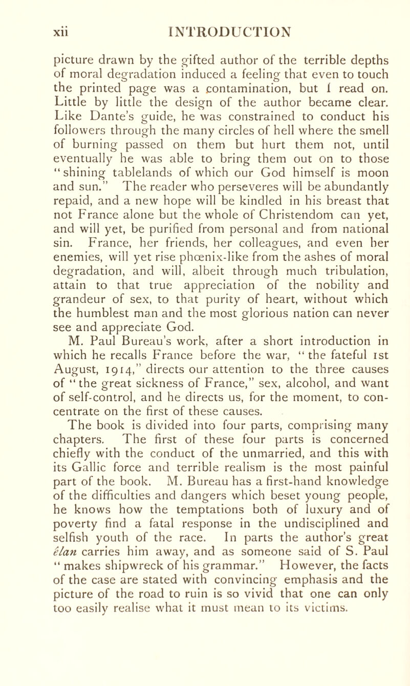 picture drawn by the gifted author of the terrible depths of moral degradation induced a feeling that even to touch the printed page was a contamination, but 1 read on. Little by little the design of the author became clear. Like Dante’s guide, he was constrained to conduct his followers through the many circles of hell where the smell of burning passed on them but hurt them not, until eventually he was able to bring them out on to those “shining tablelands of which our God himself is moon and sun.’’ The reader who perseveres will be abundantly repaid, and a new hope will be kindled in his breast that not France alone but the whole of Christendom can yet, and will yet, be purified from personal and from national sin. France, her friends, her colleagues, and even her enemies, will yet rise phoenix-like from the ashes of moral degradation, and will, albeit through much tribulation, attain to that true appreciation of the nobility and grandeur of sex, to that purity of heart, without which the humblest man and the most glorious nation can never see and appreciate God. M. Paul Bureau’s work, after a short introduction in which he recalls France before the war, “the fateful ist August, 1914,” directs our attention to the three causes of “the great sickness of France,” sex, alcohol, and want of self-control, and he directs us, for the moment, to con¬ centrate on the first of these causes. The book is divided into four parts, comprising many chapters. The first of these four parts is concerned chiefly with the conduct of the unmarried, and this with its Gallic force and terrible realism is the most painful part of the book. M. Bureau has a first-hand knowledge of the difficulties and dangers which beset young people, he knows how the temptations both of luxury and of poverty find a fatal response in the undisciplined and selfish youth of the race. In parts the author’s great elan carries him away, and as someone said of S. Paul “ makes shipwreck of his grammar.” However, the facts of the case are stated with convincing emphasis and the picture of the road to ruin is so vivid that one can only too easily realise what it must mean to its victims.