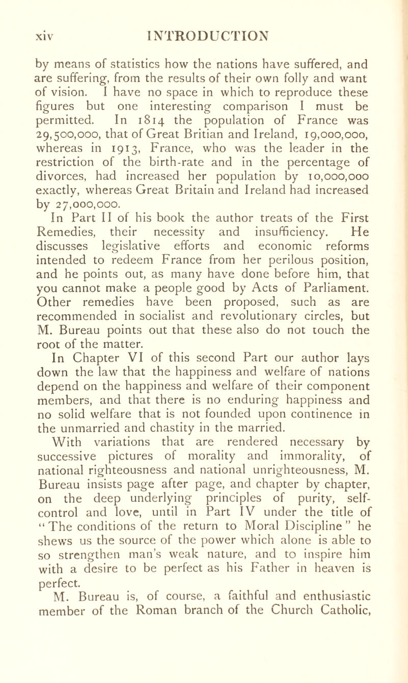 by means of statistics how the nations have suffered, and are suffering, from the results of their own folly and want of vision. I have no space in which to reproduce these figures but one interesting comparison I must be permitted. In 1814 the population of France was 29,500,000, that of Great Britian and Ireland, 19,000,000, whereas in 1913, France, who was the leader in the restriction of the birth-rate and in the percentage of divorces, had increased her population by 10,000,000 exactly, whereas Great Britain and Ireland had increased by 27,000,000. In Part II of his book the author treats of the First Remedies, their necessity and insufficiency. He discusses legislative efforts and economic reforms intended to redeem France from her perilous position, and he points out, as many have done before him, that you cannot make a people good by Acts of Parliament. Other remedies have been proposed, such as are recommended in socialist and revolutionary circles, but M. Bureau points out that these also do not touch the root of the matter. In Chapter VI of this second Part our author lays down the law that the happiness and welfare of nations depend on the happiness and welfare of their component members, and that there is no enduring happiness and no solid welfare that is not founded upon continence in the unmarried and chastity in the married. With variations that are rendered necessary by successive pictures of morality and immorality, of national righteousness and national unrighteousness, M. Bureau insists page after page, and chapter by chapter, on the deep underlying principles of purity, self- control and love, until in Part IV under the title of “ The conditions of the return to Moral Discipline ” he shews us the source of the power which alone is able to so strengthen man’s weak nature, and to inspire him with a desire to be perfect as his Father in heaven is perfect. M. Bureau is, of course, a faithful and enthusiastic member of the Roman branch of the Church Catholic,