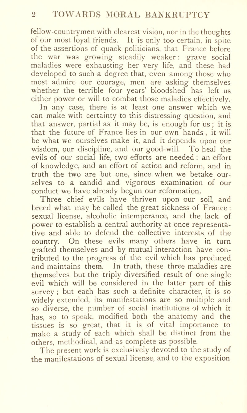 fellow-countrymen with clearest vision, nor in the thoughts of our most loyal friends. It is only too certain, in spite of the assertions of quack politicians, that France before the war was growing steadily weaker : grave social maladies were exhausting her very life, and these had developed to such a degree that, even among those who most admire our courage, men are asking themselves whether the terrible four years’ bloodshed has left us either power or will to combat those maladies effectively. In any case, there is at least one answer which we can make with certainty to this distressing question, and that answer, partial as it may be, is enough for us ; it is that the future of France lies in our own hands, it will be what we ourselves make it, and it depends upon our wisdom, our discipline, and our good-will. To heal the evils of our social life, two efforts are needed : an effort of knowledge, and an effort of action and reform, and in truth the two are but one, since when we betake our¬ selves to a candid and vigorous examination of our conduct we have already begun our reformation. Three chief evils have thriven upon our soil, and breed what may be called the great sickness of France : sexual license, alcoholic intemperance, and the lack of power to establish a central authority at once representa¬ tive and able to defend the collective interests of the country. On these evils many others have in turn grafted themselves and by mutual interaction have con¬ tributed to the progress of the evil which has produced and maintains them. In truth, these three maladies are themselves but the triply diversified result of one single evil which will be considered in the latter part of this survey ; but each has such a definite character, it is so widely extended, its manifestations are so multiple and so diverse, the number of social institutions of which it has, so to speak, modified both the anatomy and the tissues is so great, that it is of vital importance to make a study of each which shall be distinct from the others, methodical, and as complete as possible. The present work is exclusively devoted to the study of the manifestations of sexual license, and to the exposition
