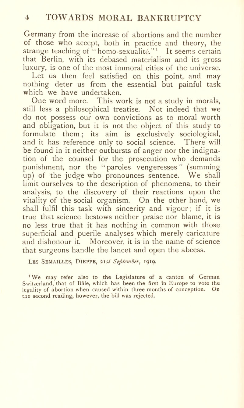 Germany from the increase of abortions and the number of those who accept, both in practice and theory, the strange teaching of “ homo-sexualité.” 1 It seems certain that Berlin, with its debased materialism and its gross luxury, is one of the most immoral cities of the universe. Let us then feel satisfied on this point, and may nothing deter us from the essential but painful task which we have undertaken. One word more. This work is not a study in morals, still less a philosophical treatise. Not indeed that we do not possess our own convictions as to moral worth and obligation, but it is not the object of this study to formulate them ; its aim is exclusively sociological, and it has reference only to social science. There will be found in it neither outbursts of anger nor the indigna¬ tion of the counsel for the prosecution who demands punishment, nor the “paroles vengeresses” (summing up) of the judge who pronounces sentence. We shall limit ourselves to the description of phenomena, to their analysis, to the discovery of their reactions upon the vitality of the social organism. On the other hand, we shall fulfil this task with sincerity and vigour ; if it is true that science bestows neither praise nor blame, it is no less true that it has nothing in common with those superficial and puerile analyses which merely caricature and dishonour it. Moreover, it is in the name of science that surgeons handle the lancet and open the abcess. Les Semailles, Dieppe, 21 st September. 1919. 1 We may refer also to the Legislature of a canton of German Switzerland, that of Bâle, which has been the first in Europe to vote the legality of abortion when caused within three months of conception. On the second reading, however, the bill was rejected.