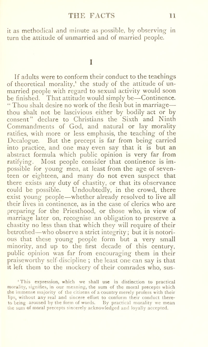 it as methodical and minute as possible, by observing in turn the attitude of unmarried and of married people. I If adults were to conform their conduct to the teachings of theoretical morality,1 the study of the attitude of un¬ married people with regard to sexual activity would soon be finished. That attitude would simply be—Continence. “ Thou shalt desire no work of the flesh but in marriage— thou shalt not be lascivious either by bodily act or by consent” declare to Christians the Sixth and Ninth Commandments of God, and natural or lay morality ratifies, with more or less emphasis, the teaching of the Decalogue. But the precept is far from being carried into practice, and one may even say that it is but an abstract formula which public opinion is very far from ratifying. Most people consider that continence is im¬ possible for young men, at least from the age of seven¬ teen or eighteen, and many do not even suspect that there exists any duty of chastity, or that its observance could be possible. Undoubtedly, in the crowd, there exist young people—whether already resolved to live all their lives in continence, as in the case of clerics who are preparing for the Priesthood, or those who, in view of marriage later on, recognise an obligation to preserve a chastity no less than that which they will require of their betrothed—who observe a strict integrity; but it is notori¬ ous that these young people form but a very small minority, and up to the first decade of this century, public opinion was far from encouraging them in their praiseworthy self discipline ; the least one can say is that it left them to the mockery of their comrades who, sus- 1 This expression, which we shall use in distinction to practical morality, signifies, in our meaning, the sum of the moral precepts which the immense majority of the citizens of a country merely profess with their lips, without any real and sincere effort to conform their conduct there¬ to being aroused by the form of words. By practical morality we mean the sum of moral precepts sincerely acknowledged and loyally accepted.