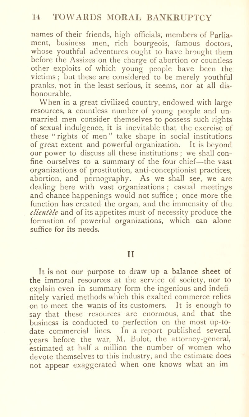 names of their friends, high officials, members of Parlia¬ ment, business men, rich bourgeois, famous doctors, whose youthful adventures ought to have brought them before the Assizes on the charge of abortion or countless other exploits of which young people have been the victims ; but these are considered to be merely youthful pranks, not in the least serious, it seems, nor at all dis¬ honourable. When in a great civilized country, endowed with large resources, a countless number of young people and un¬ married men consider themselves to possess such rights of sexual indulgence, it is inevitable that the exercise of these “ rights of men ” take shape in social institutions of great extent and powerful organization. It is beyond our power to discuss all these institutions ; we shall con¬ fine ourselves to a summary of the four chief—the vast organizations of prostitution, anti-conceptionist practices, abortion, and pornography. As we shall see, we are dealing here with vast organizations ; casual meetings and chance happenings would not suffice ; once more the function has created the organ, and the immensity of the clientele and of its appetites must of necessity produce the formation of powerful organizations, which can alone suffice for its needs. II It is not our purpose to draw up a balance sheet of the immoral resources at the service of society, nor to explain even in summary form the ingenious and indefi¬ nitely varied methods which this exalted commerce relies on to meet the wants of its customers. It is enough to say that these resources are enormous, and that the business is conducted to perfection on the most up-to- date commercial lines. In a report published several years before the war, M. Bulot, the attorney-general, estimated at half a million the number of women who devote themselves to this industry, and the estimate does not appear exaggerated when one knows what an im