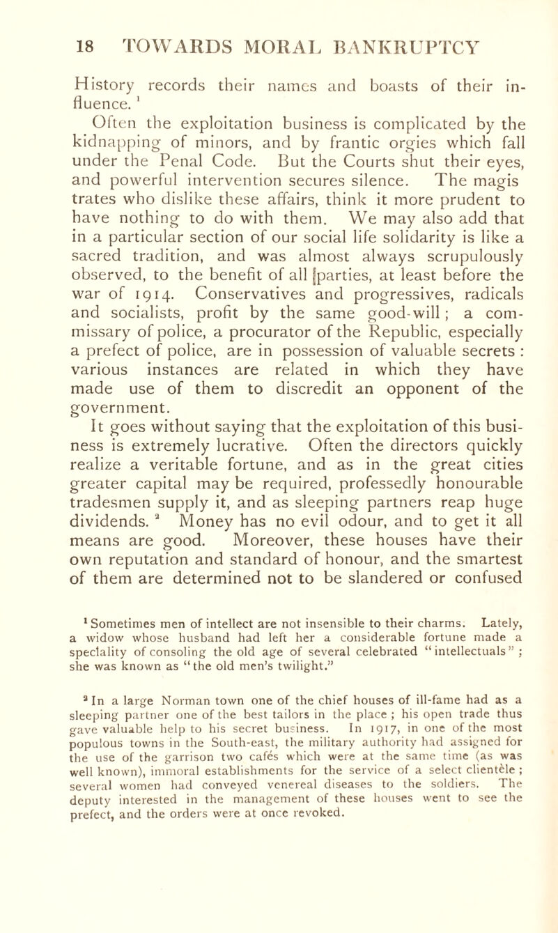 History records their names and boasts of their in¬ fluence. 1 Often the exploitation business is complicated by the kidnapping of minors, and by frantic orgies which fall under the Penal Code. But the Courts shut their eyes, and powerful intervention secures silence. The magis trates who dislike these affairs, think it more prudent to have nothing to do with them. We may also add that in a particular section of our social life solidarity is like a sacred tradition, and was almost always scrupulously observed, to the benefit of all [parties, at least before the war of 1914. Conservatives and progressives, radicals and socialists, profit by the same good-will ; a com¬ missary of police, a procurator of the Republic, especially a prefect of police, are in possession of valuable secrets : various instances are related in which they have made use of them to discredit an opponent of the government. It goes without saying that the exploitation of this busi¬ ness is extremely lucrative. Often the directors quickly realize a veritable fortune, and as in the great cities greater capital may be required, professedly honourable tradesmen supply it, and as sleeping partners reap huge dividends. a Money has no evil odour, and to get it all means are good. Moreover, these houses have their own reputation and standard of honour, and the smartest of them are determined not to be slandered or confused ‘Sometimes men of intellect are not insensible to their charms. Lately, a widow whose husband had left her a considerable fortune made a speciality of consoling the old age of several celebrated “intellectuals”; she was known as “the old men’s twilight.” a In a large Norman town one of the chief houses of ill-fame had as a sleeping partner one of the best tailors in the place ; his open trade thus gave valuable help to his secret business. In 1917, in one of the most populous towns in the South-east, the military authority had assigned for the use of the garrison two cafés which were at the same time (as was well known), immoral establishments for the service of a select clientèle ; several women had conveyed venereal diseases to the soldiers. The deputy interested in the management of these houses went to see the prefect, and the orders were at once revoked.