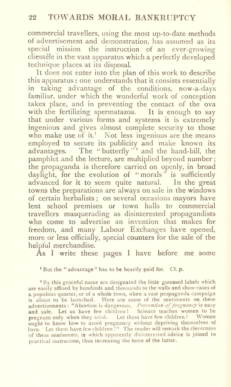 commercial travellers, using the most up-to-date methods of advertisement and demonstration, has assumed as its special mission the instruction of an ever-growing clientele in the vast apparatus which a perfectly developed technique places at its disposal. It does not enter into the plan of this work to describe this apparatus : one understands that it consists essentially in taking advantage of the conditions, now-a-days familiar, under which the wonderful work of conception takes place, and in preventing the contact of the ova with the fertilizing spermatazoa. It is enough to say that under various forms and systems it is extremely ingenious and gives almost complete security to those who make use of it.1 Not less ingenious are the means employed to secure its publicity and make known its advantages. The “butterfly ” ’ and the hand-bill, the pamphlet and the lecture, are multiplied beyond number ; the propaganda is therefore carried on openly, in broad daylight, for the evolution of “ morals ” is sufficiently advanced for it to seem quite natural. In the great towns the preparations are always on sale in the windows of certain herbalists ; on several occasions mayors have lent school premises or town halls to commercial travellers masquerading as disinterested propagandists who come to advertise an invention that makes for freedom, and many Labour Exchanges have opened, more or less officially, special counters for the sale of the helpful merchandise. As I write these pages I have before me some 1 But the “advantage” has to be heavily paid for. Cf. p. a By this graceful name are designated the little gummed labels which are easily affixed by hundreds and thousands to the walls and show-cases of a populous quarter, or of a whole town, when a vast propaganda campaign is about to be launched. Here are some of the sentiments on these advertisements : “Abortion is dangerous. Prevention of pregnancy is easy and safe. Let us have few children ! Science teaches women to be pregnant only when they wish. Let them have few children ! Women ought to know how to avoid pregnancy without depriving themselves of love. Let them have few children ! ” The reader will remark the cleverness of these sentiments, in which apparently disinterested advice is joined to practical instruction, thus increasing the force of the latter.