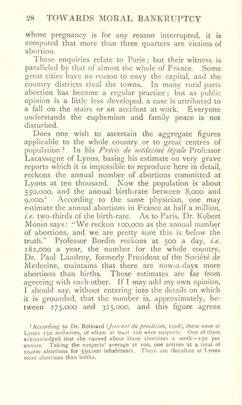 whose pregnancy is for any reason interrupted, it is computed that more than three quarters are victims of abortion. These enquiries relate to Paris ; but their witness is paralleled by that of almost the whole of France. Some great cities have no reason to envy the capital, and the country districts rival the towns. In many rural parts abortion has become a regular practice ; but as public opinion is a little less developed, a case is attributed to a fall on the stairs or an accident at work. Everyone understands the euphemism and family peace is not disturbed. Does one wish to ascertain the agareg-ate figures applicable to the whole country or to great centres of population ? In his Précis de médecine légale Professor Lacassagne of Lyons, basing his estimate on very grave reports which it is impossible to reproduce here in detail, reckons the annual number of abortions committed at Lyons at ten thousand. Now the population is about 550,000, and the annual birth-rate between 8,000 and ç.ooo.1 According to the same physician, one may estimate the annual abortions in France at half a million, i.e. two-thirds of the birth-rate. As to Paris, Dr. Robert Monin says: “We reckon 100,000 as the annual number of abortions, and we are pretty sure this is below the truth.” Professor Bordin reckons at 500 a day, i.e. 182,000 a year, the number for the whole country. Dr. Paul Landroy, formerly President of the Société de Medecine, maintains that there are now-a-days more abortions than births. These estimates are far from agreeing with each other. If I may add my own opinion, I should say, without entering into the details on which it is grounded, that the number is, approximately, be¬ tween 275,000 and 325,000, and this figure agrees 1 According to Dr. Boissard (Journal du practicien, 1908), there were at Lyons 150 mid wives, of whom at least 100 were suspects. One of them acknowledged that she caused about three abortions a week—150 per annum. Taking the suspects’ average at 100, one arrives at a total of 10,000 abortions for 550,000 inhabitants. There are therefore at Lyons more abortions than births.