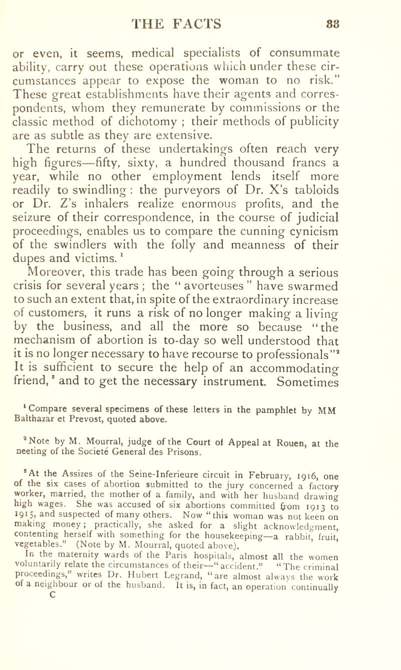 or even, it seems, medical specialists of consummate ability, carry out these operations which under these cir¬ cumstances appear to expose the woman to no risk.” These great establishments have their agents and corres¬ pondents, whom they remunerate by commissions or the classic method of dichotomy ; their methods of publicity are as subtle as they are extensive. The returns of these undertakings often reach very high figures—fifty, sixty, a hundred thousand francs a year, while no other employment lends itself more readily to swindling : the purveyors of Dr. X’s tabloids or Dr. Z’s inhalers realize enormous profits, and the seizure of their correspondence, in the course of judicial proceedings, enables us to compare the cunning cynicism of the swindlers with the folly and meanness of their dupes and victims.1 Moreover, this trade has been going through a serious crisis for several years ; the “ avorteuses ” have swarmed to such an extent that, in spite of the extraordinary increase of customers, it runs a risk of no longer making a living by the business, and all the more so because “the mechanism of abortion is to-day so well understood that it is no longer necessary to have recourse to professionals”3 It is sufficient to secure the help of an accommodating friend,8 and to get the necessary instrument. Sometimes 'Compare several specimens of these letters in the pamphlet by MM Balthazar et Prévost, quoted above. 3 Note by M. Mourrai, judge of the Court of Appeal at Rouen, at the neeting of the Société General des Prisons. 8 At the Assizes of the Seine-Inferieure circuit in February, 1916, one of the six cases of abortion submitted to the jury concerned a factory worker, married, the mother of a family, and with her husband drawing high wages. She was accused of six abortions committed from 1913 to 1913, and suspected of many others. Now “this woman was not keen on making money; practically, she asked for a slight acknowledgment, contenting herself with something for the housekeeping—a rabbit, fruit, vegetables.” (Note by M. Mourrai, quoted above). In the maternity wards of the Paris hospitals, almost all the women voluntarily relate the circumstances of their—“accident.” “The criminal proceedings,” writes Dr. Hubert Legrand, “are almost always the work of a neighbour or of the husband. It is, in fact, an operation continually