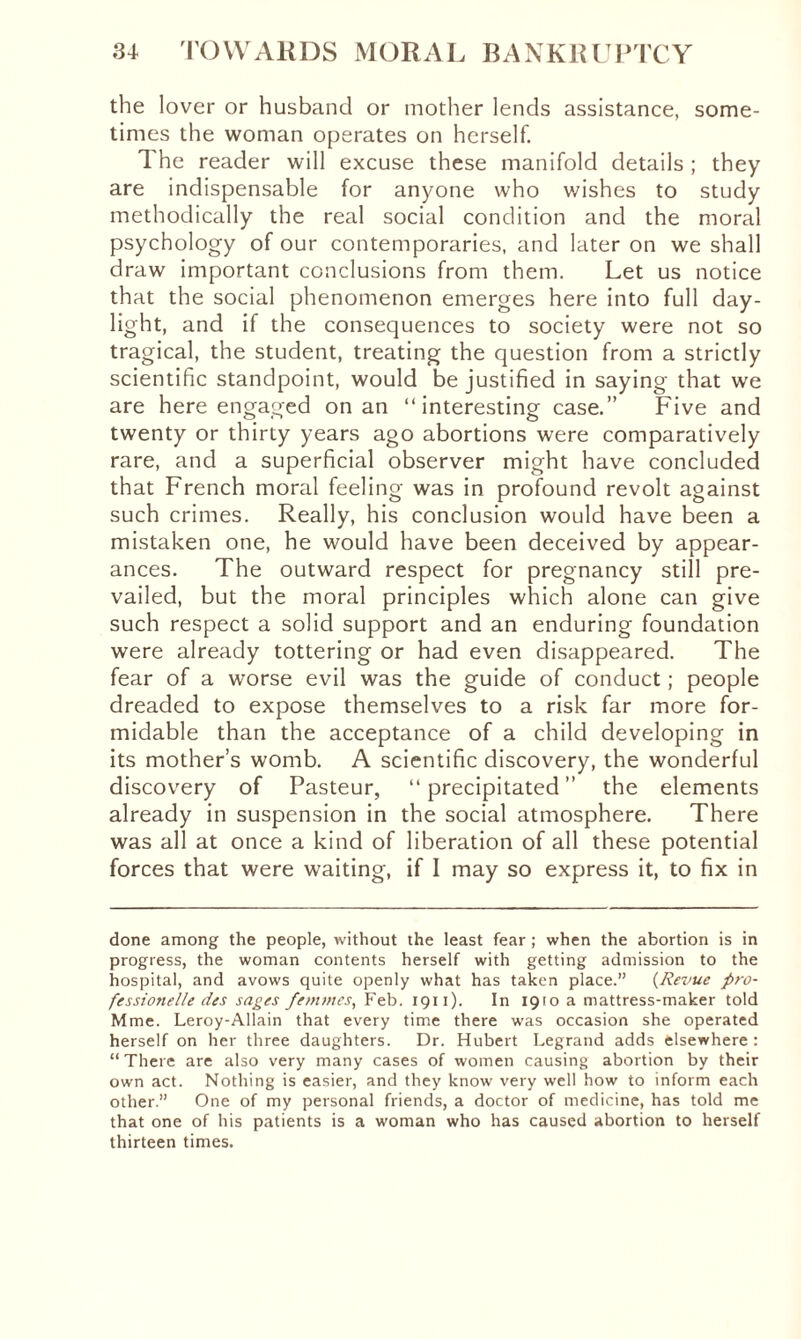 the lover or husband or mother lends assistance, some¬ times the woman operates on herself. The reader will excuse these manifold details ; they are indispensable for anyone who wishes to study methodically the real social condition and the moral psychology of our contemporaries, and later on we shall draw important conclusions from them. Let us notice that the social phenomenon emerges here into full day¬ light, and if the consequences to society were not so tragical, the student, treating the question from a strictly scientific standpoint, would be justified in saying that we are here engaged on an “interesting case.” Five and twenty or thirty years ago abortions were comparatively rare, and a superficial observer might have concluded that French moral feeling was in profound revolt against such crimes. Really, his conclusion would have been a mistaken one, he would have been deceived by appear¬ ances. The outward respect for pregnancy still pre¬ vailed, but the moral principles which alone can give such respect a solid support and an enduring foundation were already tottering or had even disappeared. The fear of a worse evil was the guide of conduct ; people dreaded to expose themselves to a risk far more for¬ midable than the acceptance of a child developing in its mother’s womb. A scientific discovery, the wonderful discovery of Pasteur, “precipitated” the elements already in suspension in the social atmosphere. There was all at once a kind of liberation of all these potential forces that were waiting, if I may so express it, to fix in done among the people, without the least fear ; when the abortion is in progress, the woman contents herself with getting admission to the hospital, and avows quite openly what has taken place.” (Revue pro- fessionelle des sages femmes, Feb. 1911 ). In 1910 a mattress-maker told Mme. Leroy-Allain that every time there was occasion she operated herself on her three daughters. Dr. Hubert Legrand adds elsewhere : “ There are also very many cases of women causing abortion by their own act. Nothing is easier, and they know very well how to inform each other.” One of my personal friends, a doctor of medicine, has told me that one of his patients is a woman who has caused abortion to herself thirteen times.