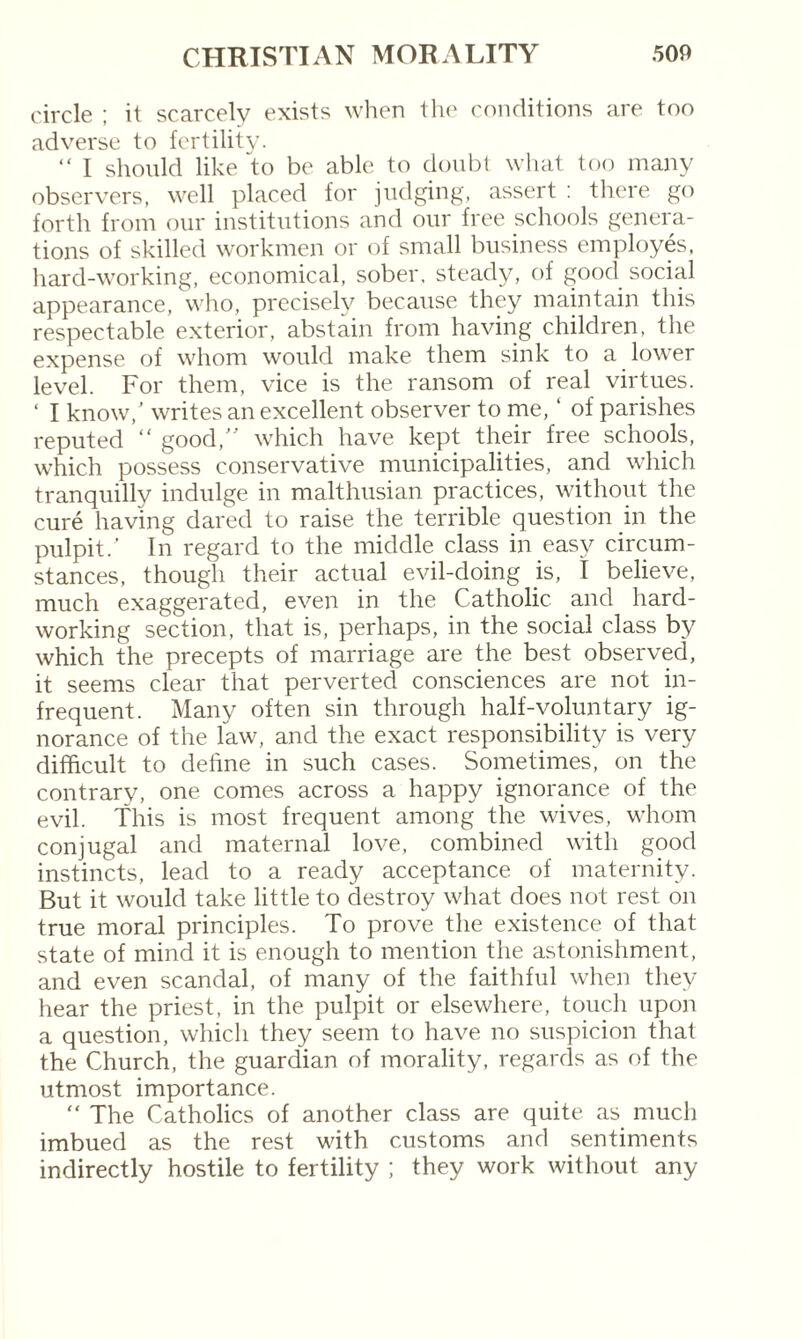 circle ; it scarcely exists when the conditions are too adverse to fertility. “ I should like to be able to doubt what too many observers, well placed for judging, assert : there go forth from our institutions and our free schools genera¬ tions of skilled workmen or of small business employes, hard-working, economical, sober, steady, of good social appearance, who, precisely because they maintain this respectable exterior, abstain from having children, the expense of whom would make them sink to a lower level. For them, vice is the ransom of real virtues. ‘ I know/ writes an excellent observer to me, ‘ of parishes reputed “ good,” which have kept their free schools, which possess conservative municipalities, and which tranquilly indulge in malthusian practices, without the curé having dared to raise the terrible question in the pulpit/ In regard to the middle class in easy circum¬ stances, though their actual evil-doing is, I believe, much exaggerated, even in the Catholic and hard¬ working section, that is, perhaps, in the social class by which the precepts of marriage are the best observed, it seems clear that perverted consciences are not in¬ frequent. Many often sin through half-voluntary ig¬ norance of the law, and the exact responsibility is very difficult to define in such cases. Sometimes, on the contrary, one comes across a happy ignorance of the evil. This is most frequent among the wives, whom conjugal and maternal love, combined with good instincts, lead to a ready acceptance of maternity. But it would take little to destroy what does not rest on true moral principles. To prove the existence of that state of mind it is enough to mention the astonishment, and even scandal, of many of the faithful when they hear the priest, in the pulpit or elsewhere, touch upon a question, which they seem to have no suspicion that the Church, the guardian of morality, regards as of the utmost importance. “ The Catholics of another class are quite as much imbued as the rest with customs and sentiments indirectly hostile to fertility ; they work without any