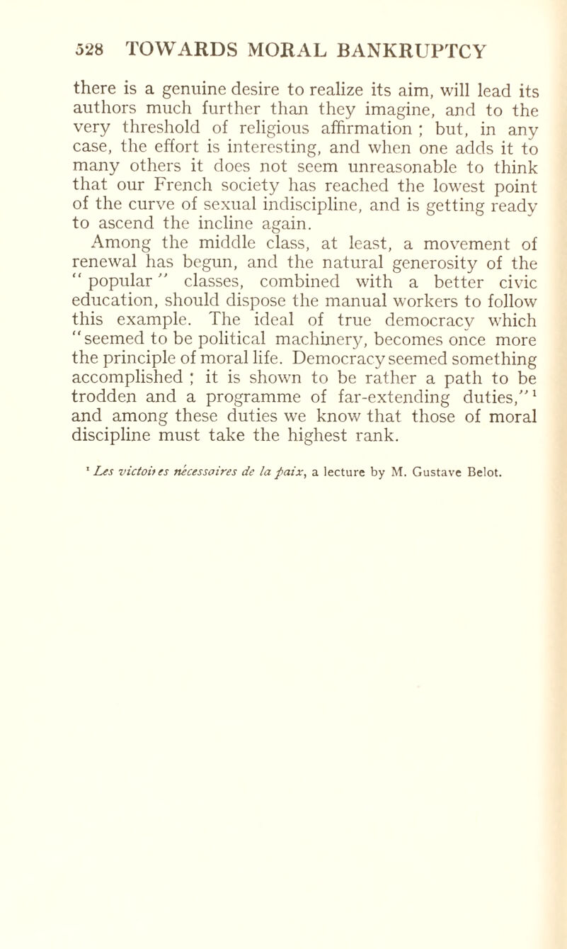 there is a genuine desire to realize its aim, will lead its authors much further than they imagine, and to the very threshold of religious affirmation ; but, in any case, the effort is interesting, and when one adds it to many others it does not seem unreasonable to think that our French society has reached the lowest point of the curve of sexual indiscipline, and is getting ready to ascend the incline again. Among the middle class, at least, a movement of renewal has begun, and the natural generosity of the “ popular  classes, combined with a better civic education, should dispose the manual workers to follow this example. The ideal of true democracv which “seemed to be political machinery, becomes once more the principle of moral life. Democracy seemed something accomplished ; it is shown to be rather a path to be trodden and a programme of far-extending duties,”1 and among these duties we know that those of moral discipline must take the highest rank. 1 Les victoites nécessaires de la paix, a lecture by M. Gustave Belot.