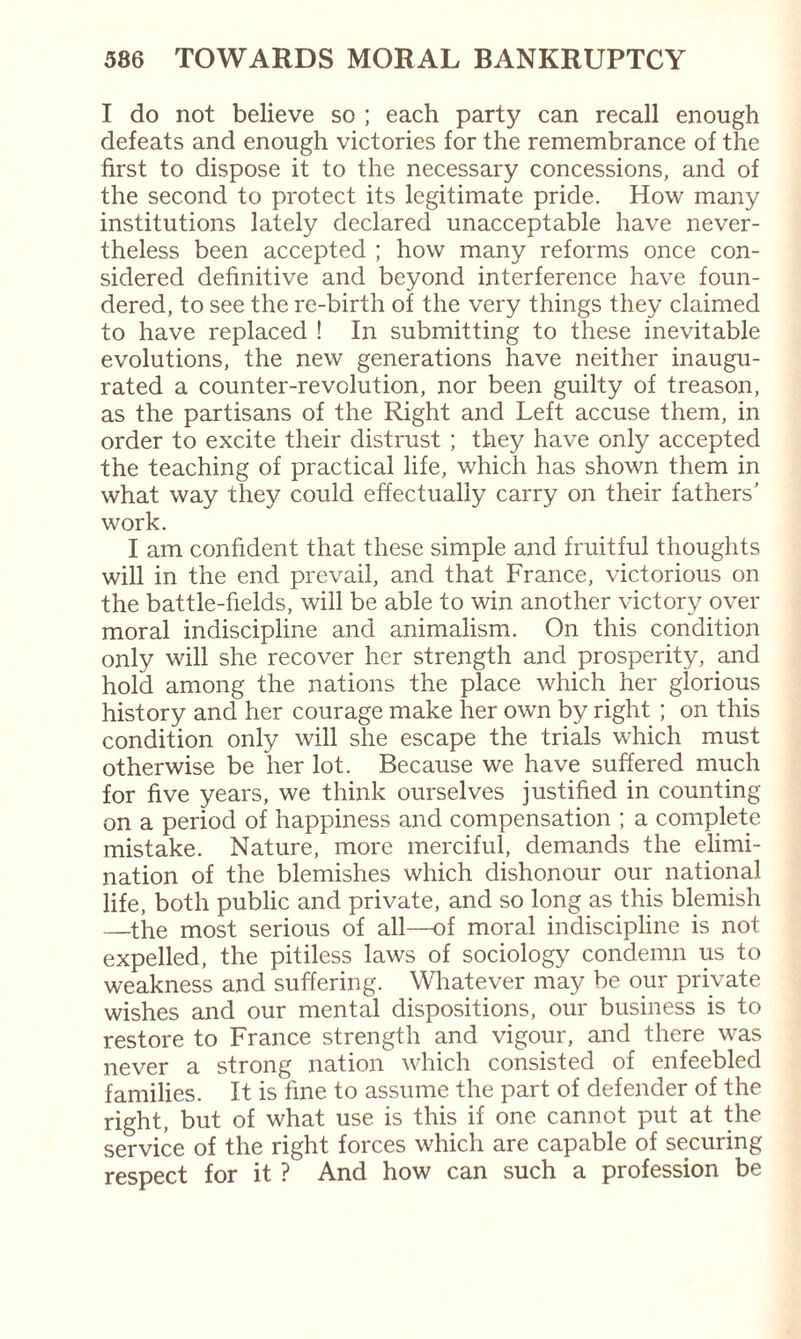 I do not believe so ; each party can recall enough defeats and enough victories for the remembrance of the first to dispose it to the necessary concessions, and of the second to protect its legitimate pride. How many institutions lately declared unacceptable have never¬ theless been accepted ; how many reforms once con¬ sidered definitive and beyond interference have foun¬ dered, to see the re-birth of the very things they claimed to have replaced ! In submitting to these inevitable evolutions, the new generations have neither inaugu¬ rated a counter-revolution, nor been guilty of treason, as the partisans of the Right and Left accuse them, in order to excite their distrust ; they have only accepted the teaching of practical life, which has shown them in what way they could effectually carry on their fathers' work. I am confident that these simple and fruitful thoughts will in the end prevail, and that France, victorious on the battle-fields, will be able to win another victory over moral indiscipline and animalism. On this condition only will she recover her strength and prosperity, and hold among the nations the place which her glorious history and her courage make her own by right ; on this condition only will she escape the trials which must otherwise be her lot. Because we have suffered much for five years, we think ourselves justified in counting- on a period of happiness and compensation ; a complete mistake. Nature, more merciful, demands the elimi¬ nation of the blemishes which dishonour our national life, both public and private, and so long as this blemish —the most serious of all—of moral indiscipline is not expelled, the pitiless laws of sociology condemn us to weakness and suffering. Whatever may be our private wishes and our mental dispositions, our business is to restore to France strength and vigour, and there was never a strong nation which consisted of enfeebled families. It is fine to assume the part of defender of the right, but of what use is this if one cannot put at the service of the right forces which are capable of securing respect for it ? And how can such a profession be