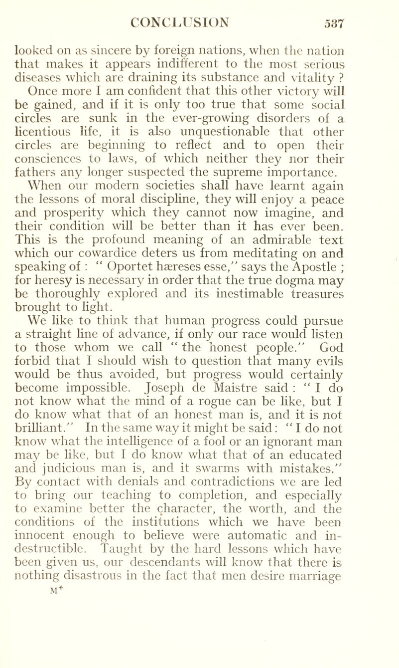 looked on as sincere by foreign nations, when the nation that makes it appears indifferent to the most serious diseases which are draining its substance and vitality ? Once more I am confident that this other victory will be gained, and if it is only too true that some social circles are sunk in the ever-growing disorders of a licentious life, it is also unquestionable that other circles are beginning to reflect and to open their consciences to laws, of which neither they nor their fathers any longer suspected the supreme importance. When our modern societies shall have learnt again the lessons of moral discipline, they will enjoy a peace and prosperity which they cannot now imagine, and their condition will be better than it has ever been. This is the profound meaning of an admirable text which our cowardice deters us from meditating on and speaking of : “ Oportet hæreses esse,” says the Apostle ; for heresy is necessary in order that the true dogma may be thoroughly explored and its inestimable treasures brought to light. We like to think that human progress could pursue a straight line of advance, if only our race would listen to those whom we call “ the honest people.” God forbid that I should wish to question that many evils would be thus avoided, but progress would certainly become impossible. Joseph de Maistre said : “I do not know what the mind of a rogue can be like, but I do know what that of an honest man is, and it is not brilliant.” In the same way it might be said : “ I do not know what the intelligence of a fool or an ignorant man may be like, but I do know what that of an educated and judicious man is, and it swarms with mistakes.” By contact with denials and contradictions we are led to bring our teaching to completion, and especially to examine better the character, the worth, and the conditions of the institutions which we have been innocent enough to believe were automatic and in¬ destructible. Taught by the hard lessons which have been given us, our descendants will know that there is nothing disastrous in the fact that men desire marriage M*